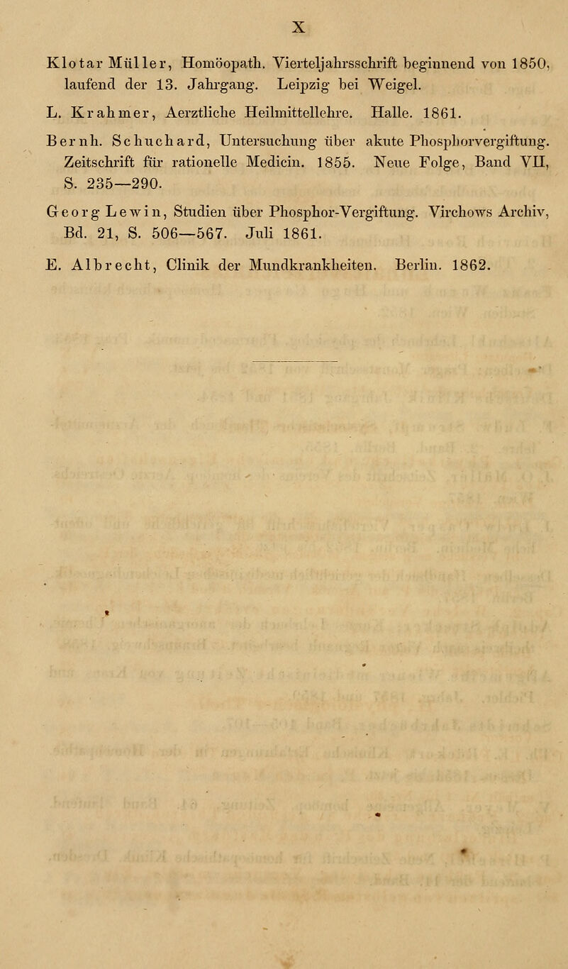 Klotar Müller, Homöopath. Vierteljahrsschrift beginnend von 1850, laufend der 13. Jahrgang. Leipzig bei Weigel. L. Kr ahmer, Aerztliche Heilmittellehre. Halle. 1861. Bernh. Schuchard, Untersuchung über akute Phosphorvergiftung. Zeitschrift für rationelle Medicin. 1855. Neue Folge, Band VH, S. 235—290. Georg Lewin, Studien über Phosphor-Vergiftung. Virchows Archiv, Bd. 21, S. 506—567. Juli 1861. E. Albrecht, Clinik der Mundkrankheiten. Berlin. 1862.