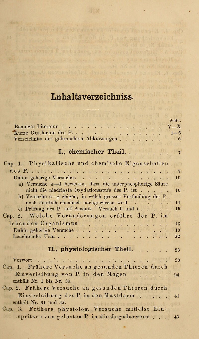 Lnhaltsverzeichniss. Seite. Benutzte Literatur V—X Kurze Geschichte des P. . 1—6 Verzeichniss der gebrauchten Abkürzungen 6 I., chemischer Theil 7 Cap. 1. Physikalische und chemische Eigenschaften des P 7 Dahin gehörige Versuche: 10 a) Versuche a—d beweisen, dass die unterphosphorige Säure nicht die niedrigste Oxydationsstufe des P. ist 10 b) Versuche e—g zeigen, in welch grosser Vertheilung der P. noch deutlich chemisch nachgewiesen wird 11 c) Prüfung des P. auf Arsenik. Versuch h und i 15 Cap. 2. Welche Veränderungen erfährt der P. im lebenden Organismus . 16 Dahin gehörige Versuche . 19 Leuchtender Urin . 22 IL, physiologischer Theil 23 Vorwort ... 23 Cap. 1. Frühere Versuche an gesunden Thieren durch Einverleibung von P. in den Magen 24 enthält Nr. 1 bis Nr. 30. Cap. 2. Frühere Versuche an gesunden Thieren durch Einverleibung des P. in den Mastdarm . ... 41 enthält Nr. 31 und 32. Cap. 3. Frühere physiolog. Versuche mittelst Ein- spritzen von gelöstem P. in die Jugularvene ... 43