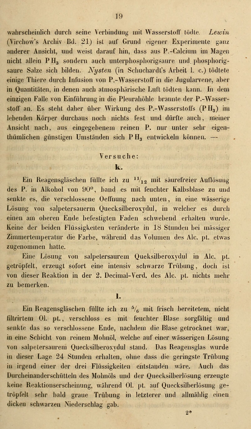 wahrscheinlich durch seine Verbindung mit Wasserstoff tödte. Lewin (Virchow's Archiv ßd. 21) ist auf Grund eigener Experimente ganz anderer Ansicht, und weist darauf hin, dass aus P.-Calcium im Magen nicht allein P H3 sondern auch unterphosphorigsaure und. phosphorig- saure Salze sich bilden. Nysten (in Schuchardt's Arbeit 1. c.) tödtete einige Thiere durch Infusion von P.-Wasserstoff in die Jugularvene, aber in Quantitäten, in denen auch atmosphärische Luft tödten kann. In dem einzigen Falle von Einführung in die Pleurahöhle brannte der P.-Wasser- stoff an. Es steht daher über Wirkung des P.-Wasserstoffs (PH3) im lebenden Körper durchaus noch nichts fest und dürfte auch, meiner Ansicht nach, aus eingegebenem reinen P. nur unter sehr eigen- tümlichen günstigen Umständen sich P H3 entwickeln können. — Versuche: k. Ein Reagensgläschen füllte ich zu 11/12 mit säurefreier Auflösung des P. in Alkohol von 90°, band es mit feuchter Kalbsblase zu und senkte es, die verschlossene Oeffnung nach unten, in eine wässerige Lösung von salpetersauerm Quecksilberoxydul, in welcher es durch einen am oberen Ende befestigten Faden schwebend erhalten wurde. Keine der beiden Flüssigkeiten veränderte in 18 Stunden bei massiger Zimmertemperatur die Farbe, während das Volumen des Ale. pt. etwas zugenommen hatte. Eine Lösung von salpetersaurem Queksilberoxydul in Ale. pt. getröpfelt, erzeugt sofort eine intensiv schwarze Trübung, doch ist von dieser Reaktion in der 2. Decimal-Verd. des Ale. pt. nichts mehr zu bemerken. 1. Ein Reagensgläschen füllte ich zu 5/6 mit frisch bereitetem, nicht ßltrirtem Ol. pt., verschluss es mit feuchter Blase sorgfältig und senkte das so verschlossene Ende, nachdem die Blase getrocknet war, in eine Schicht von reinem Mohnöl, welche auf einer wässerigen Lösung von salpetersaurem Quecksilberoxydul stand. Das Reagensglas wurde in dieser Lage 24 Stunden erhalten, ohne dass die geringste Trübung in irgend einer der drei Flüssigkeiten entstanden wäre. Auch das Durcheinanderschütteln des Mohnöls und der Quecksilberlösung erzeugte keine Reaktionserscheinung, während Ol. pt. auf Quecksilberlösung ge- tröpfelt sehr bald graue Trübung in letzterer und allmählig einen dicken schwarzen Niederschlag gab. 2*