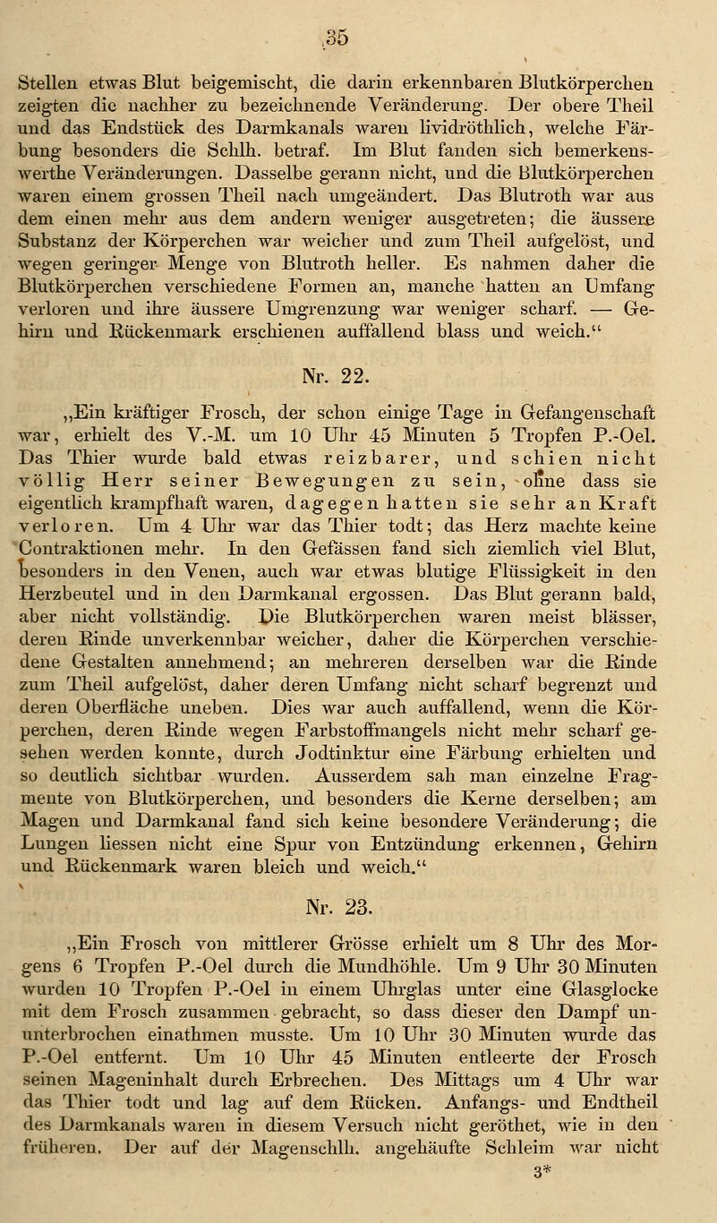 Stellen etwas Blut beigemischt, die darin erkennbaren Blutkörperchen zeigten die nachher zu bezeichnende Veränderung. Der obere Theil und das Endstück des Darmkanals waren lividröthlich, welche Fär- bung besonders die Schlh. betraf. Im Blut fanden sich bemerkens- werthe Veränderungen. Dasselbe gerann nicht, und die Blutkörperchen waren einem grossen Theil nach umgeändert. Das Blutroth war aus dem einen mehr aus dem andern weniger ausgetreten; die äussere Substanz der Körperchen war weicher und zum Theil aufgelöst, und wegen geringer Menge von Blutroth heller. Es nahmen daher die Blutkörperchen verschiedene Formen an, manche hatten an Umfang verloren und ihre äussere Umgrenzung war weniger scharf. — Ge- hirn und Kückenmark erschienen auffallend blass und weich. Nr. 22. „Ein kräftiger Frosch, der schon einige Tage in Gefangenschaft war, erhielt des V.-M. um 10 Uhr 45 Minuten 5 Tropfen P.-Oel. Das Thier wurde bald etwas reizbarer, und schien nicht völlig Herr seiner Bewegungen zu sein, ofine dass sie eigentlich krampfhaft waren, dagegen hatten sie sehr an Kraft verloren. Um 4 Uhr war das Thier todt; das Herz machte keine Contraktionen mehr. In den Gefässen fand sich ziemlich viel Blut, besonders in den Venen, auch war etwas blutige Flüssigkeit in den Herzbeutel und in den Darmkanal ergossen. Das Blut gerann bald, aber nicht vollständig. Die Blutkörperchen waren meist blässer, deren Rinde unverkennbar weicher, daher die Körperchen verschie- dene Gestalten annehmend; an mehreren derselben war die Rinde zum Theil aufgelöst, daher deren Umfang nicht scharf begrenzt und deren Oberfläche uneben. Dies war auch auffallend, wenn die Kör- perchen, deren Rinde wegen Farbstoffmangels nicht mehr scharf ge- sehen werden konnte, durch Jodtinktur eine Färbung erhielten und so deutlich sichtbar wurden. Ausserdem sah man einzelne Frag- mente von Blutkörperchen, und besonders die Kerne derselben; am Magen und Darmkanal fand sich keine besondere Veränderung; die Lungen Hessen nicht eine Spur von Entzündung erkennen, Gehirn und Rückenmark waren bleich und weich. Nr. 23. „Ein Frosch von mittlerer Grösse erhielt um 8 Uhr des Mor- gens 6 Tropfen P.-Oel durch die Mundhöhle. Um 9 Uhr 30 Minuten wurden 10 Tropfen P.-Oel in einem Uhrglas unter eine Glasglocke mit dem Frosch zusammen gebracht, so dass dieser den Dampf un- unterbrochen einathmen musste. Um 10 Uhr 30 Minuten wurde das P.-Oel entfernt. Um 10 Uhr 45 Minuten entleerte der Frosch seinen Mageninhalt durch Erbrechen. Des Mittags um 4 Uhr war das Thier todt und lag auf dem Rücken. Anfangs- und Endtheil des Darmkanals waren in diesem Versuch nicht geröthet, wie in den früheren. Der auf der Magenschlh. angehäufte Schleim war nicht 3*