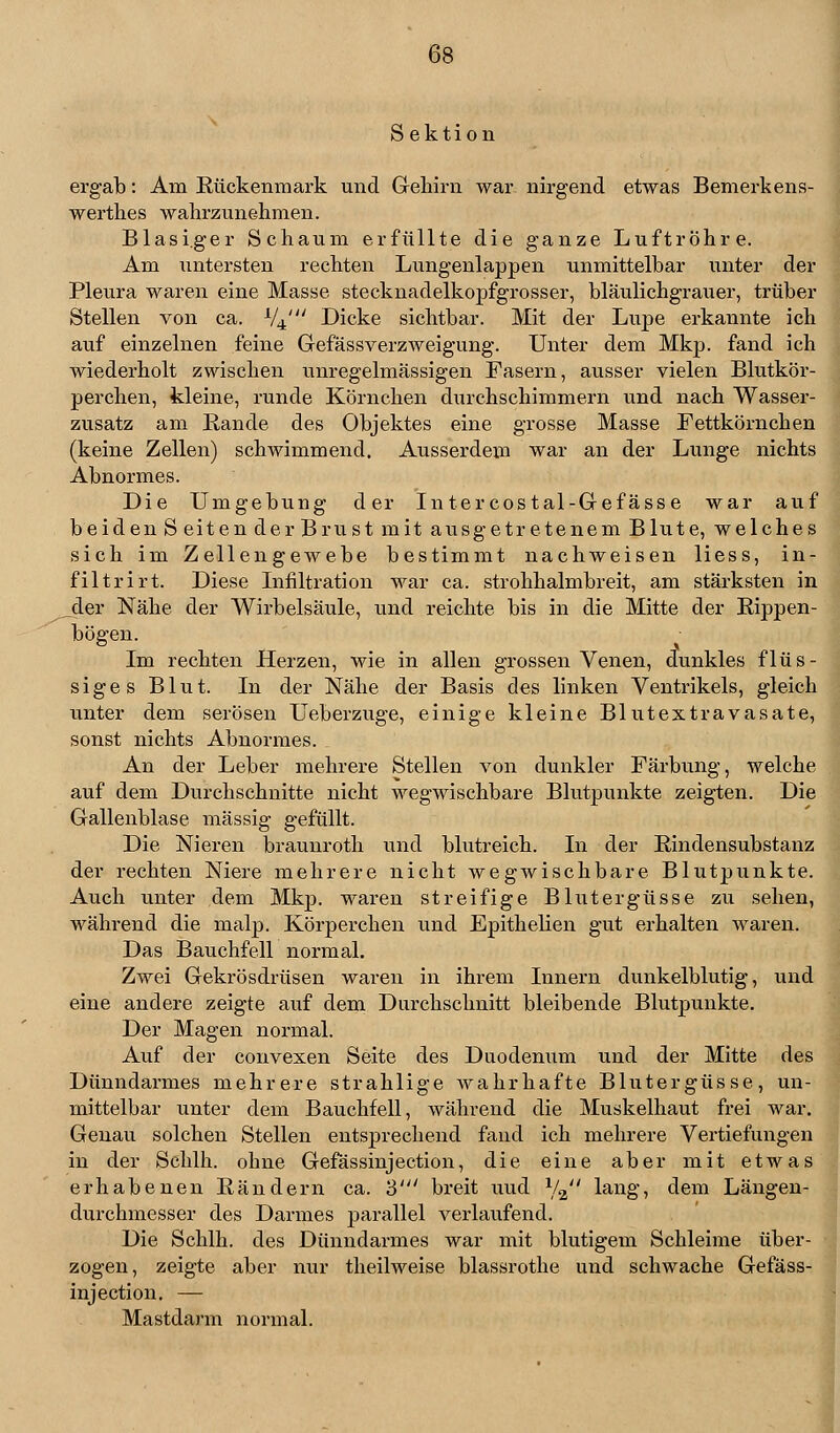 Sektion ergab: Am Rückenmark und Gehirn war nirgend etwas Bemerkens- werthes wahrzunehmen. Blasiger Schaum erfüllte die ganze Luftröhre. Am untersten rechten Lungenlappen unmittelbar unter der Pleura waren eine Masse stecknadelkopfgrosser, bläulichgrauer, trüber Stellen von ca. V4' Dicke sichtbar. Mit der Lupe erkannte ich auf einzelnen feine Gefäss Verzweigung. Unter dem Mkp. fand ich wiederholt zwischen unregelmässigen Fasern, ausser vielen Blutkör- perchen, kleine, runde Körnchen durchschimmern und nach Wasser- zusatz am Bande des Objektes eine grosse Masse Fettkörnchen (keine Zellen) schwimmend. Ausserdem war an der Lunge nichts Abnormes. Die Umgebung der Intercostal-Gefässe war auf beiden Seiten der Brust mit ausgetretenem Blute, welches sich im Zellengewebe bestimmt nachweisen liess, in- filtrirt. Diese Infiltration war ca. strohhalmbreit, am stärksten in _der Nähe der Wirbelsäule, und reichte bis in die Mitte der Rippen- bögen. Im rechten Herzen, wie in allen grossen Venen, dunkles flüs- siges Blut. In der Nähe der Basis des linken Ventrikels, gleich unter dem serösen Ueberzuge, einige kleine Blutextravasate, sonst nichts Abnormes. An der Leber mehrere Stellen von dunkler Färbung, welche auf dem Durchschnitte nicht wegwischbare Blutpunkte zeigten. Die Gallenblase massig gefüllt. Die Nieren braunroth und blutreich. In der Rindensubstanz der rechten Niere mehrere nicht wegwischbare Blutpunkte. Auch unter dem Mkp. waren streifige Blutergüsse zu sehen, während die malp. Körperchen und Epithelien gut erhalten waren. Das Bauchfell normal. Zwei Gekrösdrüsen waren in ihrem Innern dunkelblutig, und eine andere zeigte auf dem Durchschnitt bleibende Blutpunkte. Der Magen normal. Auf der convexen Seite des Duodenum und der Mitte des Dünndarmes mehrere strahlige wahrhafte Blutergüsse, un- mittelbar unter dem Bauchfell, während die Muskelhaut frei war. Genau solchen Stellen entsprechend fand ich mehrere Vertiefungen in der Schlh. ohne Gefässinjection, die eine aber mit etwas erhabenen Rändern ca. 3' breit uud ya'' lang, dem Längen- durchmesser des Darmes parallel verlaufend. Die Schlh. des Dünndarmes war mit blutigem Schleime über- zogen, zeigte aber nur theilweise blassrothe und schwache Gefäss- injection. — Mastdarm normal.