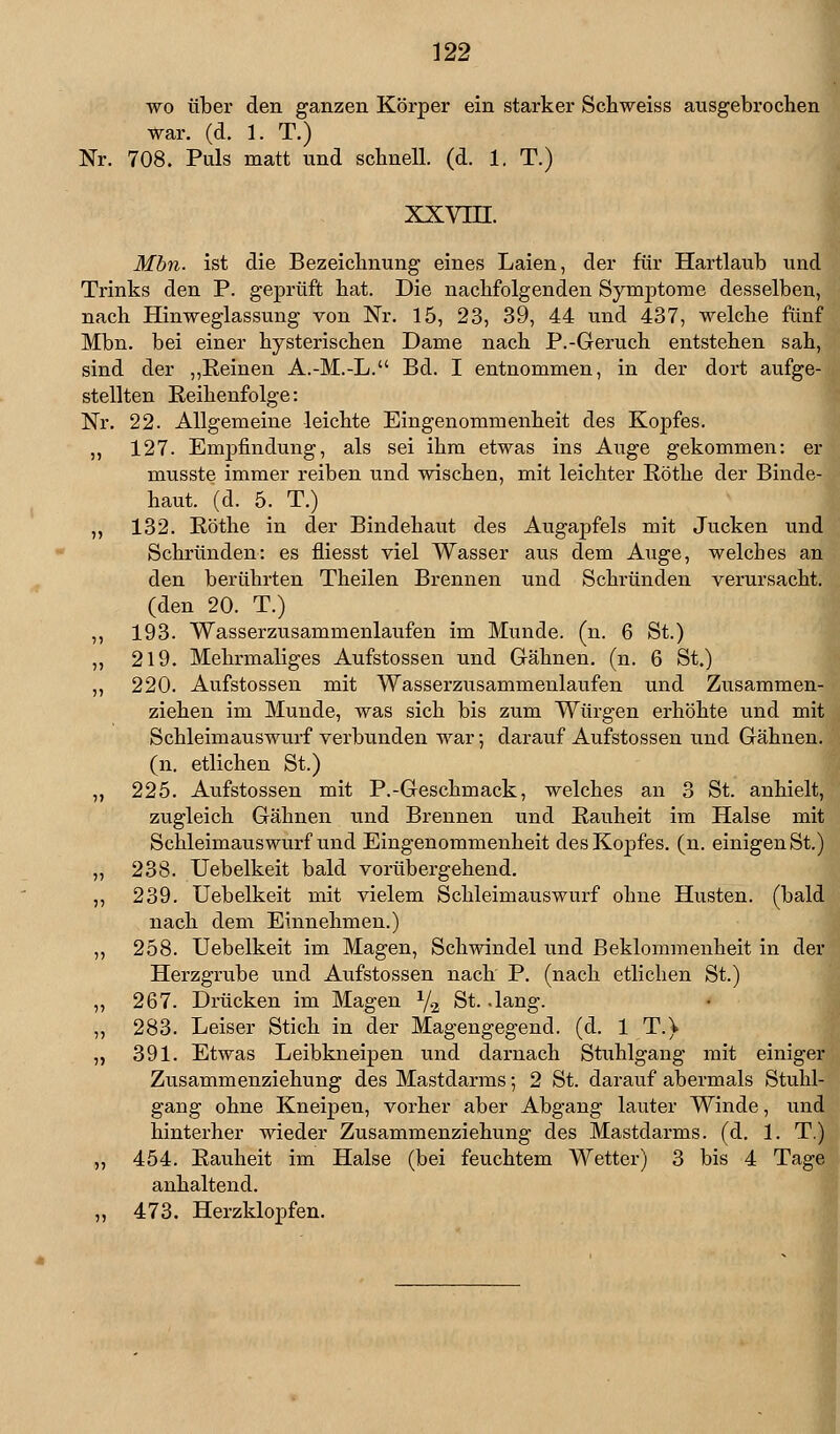 wo über den ganzen Körper ein starker Schweiss ausgebrochen war. (d. 1. T.) Nr. 708. Puls matt und schnell, (d. 1. T.) xxvni. Mbn. ist die Bezeichnung eines Laien, der für Hartlaub und Trinks den P. geprüft hat. Die nachfolgenden Symptome desselben, nach Hinweglassung von Nr. 15, 23, 39, 44 und 437, welche fünf Mbn. bei einer hysterischen Dame nach P.-Geruch entstehen sah, sind der „Reinen A.-M.-L. Bd. I entnommen, in der dort aufge- stellten Reihenfolge: Nr. 22. Allgemeine leichte Eingenommenheit des Kopfes. ,, 127. Empfindung, als sei ihm etwas ins Auge gekommen: er musste immer reiben und wischen, mit leichter Röthe der Binde- haut, (d. 5. T.) „ 132. Eöthe in der Bindehaut des Augapfels mit Jucken und Schrunden: es fliesst viel Wasser aus dem Auge, welches an den berührten Theilen Brennen und Schrunden verursacht, (den 20. T.) ,, 193. Wasserzusammenlaufen im Munde, (n. 6 St.) „ 219. Mehrmaliges Aufstossen und Gähnen, (n. 6 St.) ,, 220. Aufstossen mit Wasserzusammenlaufen und Zusammen- ziehen im Munde, was sich bis zum Würgen erhöhte und mit Schleimauswurf verbunden war; darauf Aufstossen und Gähnen, (n. etlichen St.) „ 225. Aufstossen mit P.-Geschmack, welches an 3 St. anhielt, zugleich Gähnen und Brennen und Rauheit im Halse mit Schleimauswurf und Eingenommenheit des Kopfes, (n. einigen St.) „ 238. Uebelkeit bald vorübergehend. ,, 239. Uebelkeit mit vielem Schleimauswurf ohne Husten, (bald nach dem Einnehmen.) ,, 258. Uebelkeit im Magen, Schwindel und Beklommenheit in der Herzgrube und Aufstossen nach P. (nach etlichen St.) „ 267. Drücken im Magen y2 St. .lang. ,, 283. Leiser Stich in der Magengegend, (d. 1 T.) „ 391. Etwas Leibkneipen und darnach Stuhlgang mit einiger Zusammenziehung des Mastdarms; 2 St. darauf abermals Stuhl- gang ohne Kneipen, vorher aber Abgang lauter Winde, und hinterher wieder Zusammenziehung des Mastdarms, (d. 11 T.) „ 454. Rauheit im Halse (bei feuchtem Wetter) 3 bis 4 Tage anhaltend. „ 473. Herzklopfen.