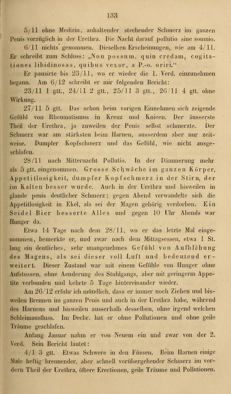 5/11 ohne Medizin, anhaltender stechender Schmerz im ganzen Penis vorzüglich in der Urethra. Die Nacht darauf pollutio sine somnio. 6/11 nichts genommen. Dieselben Erscheinungen, wie am 4/11. Er schreibt zum Schluss: „Non possum, quin credam, cogita- tiones libidinosas, quibus vexor, a P.-o. oriri. Er pausirte bis 23/11, wo er wieder die 1. Verd. einzunehmen begann. Am 6/12 schreibt er mir folgenden Bericht: ■23/11 1 gtt., 24/11 2 gtt., 25/11 3 gtt, 26/11 4 gtt. ohne Wirkung. 27/11 5 gtt. Das schon beim vorigen Einnehmen sich zeigende Gefühl von Rheumatismus in Kreuz und Knieen. Der äusserste Theil der Urethra, ja zuweilen der Penis selbst schmerzte. Der Schmerz war am stärksten beim Harnen, ausserdem aber nur zeit- weise. Dumpler Kopfschmerz und das Gefühl, wie nicht ausge- schlafen. 28/11 nach Mitternacht Pollutio. In der Dämmerung mehr als 5 gtt. eingenommen. Grosse Schwäche im ganzen Körper, Appetitlosigkeit, dumpfer Kopfschmerz in der Stirn, der im Kalten besser wurde. Auch in der Urethra und bisweilen in glande penis deutlicher Schmerz; gegen Abend verwandelte sich die Appetitlosigkeit in Ekel, als sei der Magen gehörig verdorben. Ein Seidel Bier besserte Alles und gegen 10 Uhr Abends war Hunger da. Etwa 14 Tage nach dem 28/11, wo er das letzte Mal einge- nommen, bemerkte er, und zwar nach dem Mittagsessen, etwa 1 St. lang ein deutliches, sehr unangenehmes Gefühl von Aufblähung des Magens, als sei dieser voll Luft und bedeutend er- weitert. Dieser Zustand war mit einem Gefühle von Hunger ohne Aufstossen, ohne Aenderung des Stuhlgangs, aber mit geringerm Appe- tite verbunden und kehrte 5 Tage hintereinander wieder. Am 26/12 erfuhr ich mündlich, dass er immer noch Ziehen und bis- weilen Brennen im ganzen Penis und auch in der Urethra habe, während des Hamens und bisweilen ausserhalb desselben, ohne irgend welchen Schleimausfluss. Im Decbr. hat er ohne Pollutionen und ohne geile Träume geschlafen. Anfang Januar nahm er von Neuem ein und zwar von der 2. Verd. Sein Bericht läutet: 4/1 3 gtt. Etwas Schwere in den Füssen. Beim Harnen einige .Male heftig brennender, aber schnell vorübergehender Schmerz im vor- dem Theil der Urethra, öftere Erectionen, geile Träume und Pollutionen.