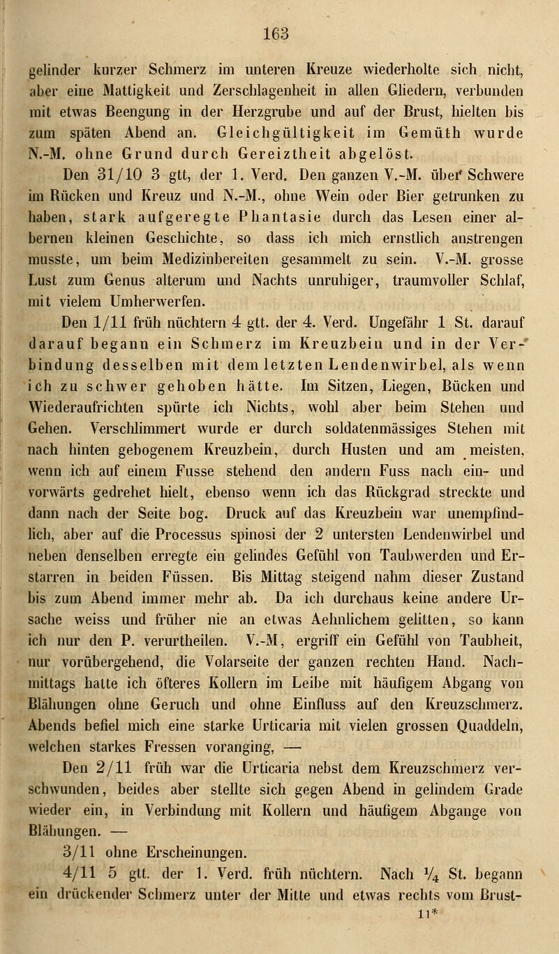 gelinder kurzer Schmerz im unteren Kreuze wiederholte sich nicht, aber eine Mattigkeit und Zerschlagenheit in allen Gliedern, verbunden mit etwas Beengung in der Herzgrube und auf der Brust, hielten bis zum späten Abend an. Gleichgültigkeit im Gemüth wurde N.-M. ohne Grund durch Gereiztheit abgelöst. Den 31/10 3 gtt, der 1, Verd. Den ganzen V.-M. über Schwere im Rücken und Kreuz und N.-M., ohne Wein oder Bier getrunken zu haben, stark aufgeregte Phantasie durch das Lesen einer al- bernen kleinen Geschichte, so dass ich mich ernstlich anstrengen musste, um beim Medizinbereiten gesammelt zu sein. V.-M. grosse Lust zum Genus alterum und Nachts unruhiger, traumvoller Schlaf, mit vielem Umherwerfen. Den 1/11 früh nüchtern 4 gtt. der 4. Verd. Ungefähr 1 St. darauf darauf begann ein Schmerz im Kreuzbein und in der Ver-' bindung desselben mit dem letzten Lendenwirbel, als wenn ich zu schwer gehoben hätte. Im Sitzen, Liegen, Bücken und Wiederaufrichten spürte ich Nichts, wohl aber beim Stehen und Gehen. Verschlimmert wurde er durch soldatenmässiges Stehen mit nach hinten gebogenem Kreuzbein, durch Husten und am meisten, wenn ich auf einem Fusse stehend den andern Fuss nach ein- und vorwärts gedrehet hielt, ebenso wenn ich das Rückgrad streckte und dann nach der Seite bog. Druck auf das Kreuzbein war unempfind- lich, aber auf die Processus spinosi der 2 untersten Lendenwirbel und neben denselben erregte ein gelindes Gefühl von Taubwerden und Er- starren in beiden Füssen. Bis Mittag steigend nahm dieser Zustand bis zum Abend immer mehr ab. Da ich durchaus keine andere Ur- sache weiss und früher nie an etwas Aehnlichem gelitten, so kann ich nur den P. verurtheilen. V.-M, ergriff ein Gefühl von Taubheit, nur vorübergehend, die Volarseite der ganzen rechten Hand. Nach- mittags halte ich öfteres Kollern im Leihe mit häufigem Abgang von Blähungen ohne Geruch und ohne Einfluss auf den Kreuzschmerz. Abends befiel mich eine starke Urticaria mit vielen grossen Quaddeln, welchen starkes Fressen voranging, — Den 2/11 früh war die Urticaria nebst dem Kreuzschmerz ver- schwunden, beides aber stellte sich gegen Abend in gelindem Grade wieder ein, in Verbindung mit Kollern und häufigem Abgange von Blähungen. — 3/11 ohne Erscheinungen. 4/11 5 gtt. der 1. Verd. früh nüchtern. Nach V4 St. begann ein drückender Schmerz unter der Mitte und etwas rechts vom Brust-