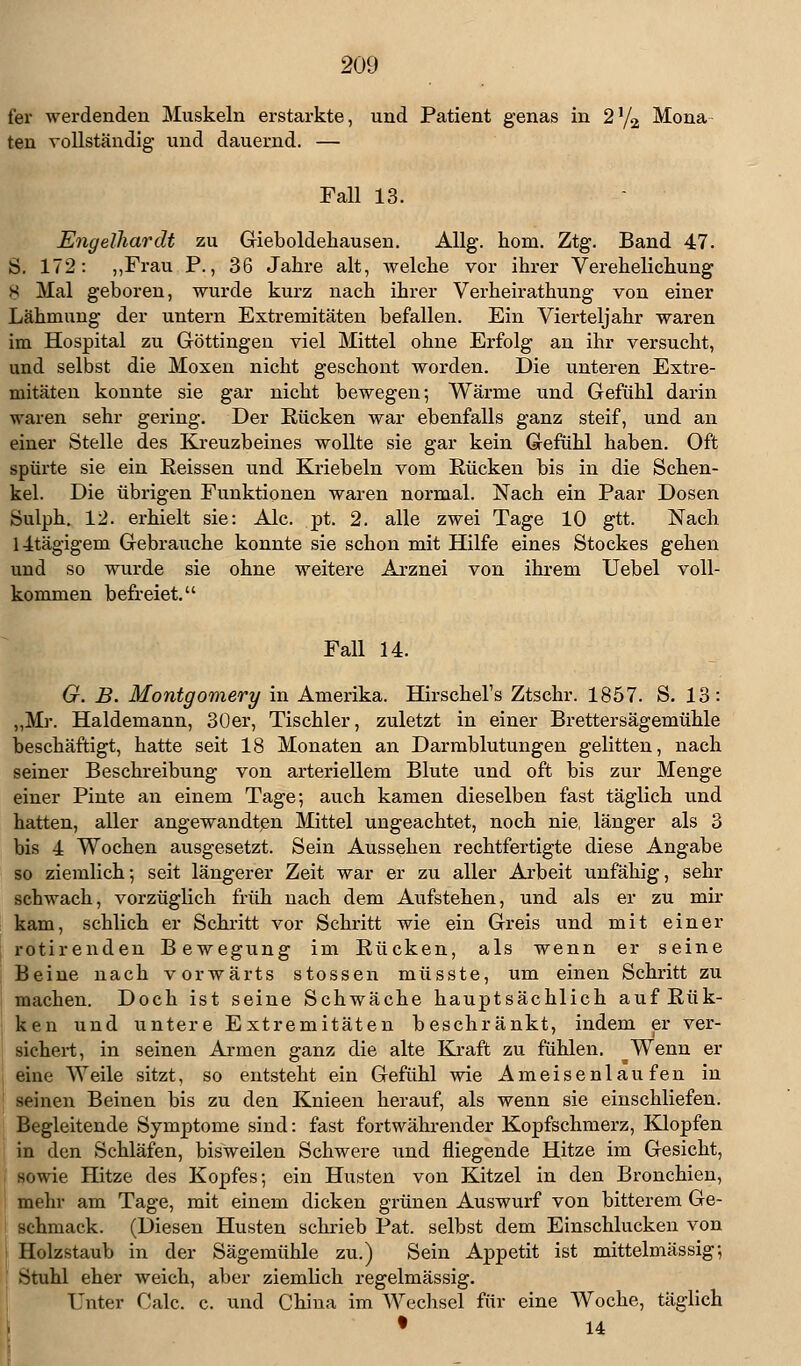 fer werdenden Muskeln erstarkte, und Patient genas in 2y2 Mona ten vollständig- und dauernd. — Fall 13. Engelhardt zu Gieboldehausen. Allg. hom. Ztg. Band 47. S. 172: „Frau P., 36 Jahre alt, welche vor ihrer Verehelichung 8 Mal geboren, wurde kurz nach ihrer Verheirathung von einer Lähmung der untern Extremitäten befallen. Ein Vierteljahr waren im Hospital zu Göttingen viel Mittel ohne Erfolg an ihr versucht, und selbst die Moxen nicht geschont worden. Die unteren Extre- mitäten konnte sie gar nicht bewegen; Wärme und Gefühl darin waren sehr gering. Der Rücken war ebenfalls ganz steif, und an einer Stelle des Kreuzbeines wollte sie gar kein Gefühl haben. Oft spürte sie ein Reissen und Kriebeln vom Rücken bis in die Schen- kel. Die übrigen Funktionen waren normal. Nach ein Paar Dosen Sulph. 12. erhielt sie: Ale. pt. 2. alle zwei Tage 10 gtt. Nach lltägigem Gebrauche konnte sie schon mit Hilfe eines Stockes gehen und so wurde sie ohne weitere Arznei von ihrem Uebel voll- kommen befreiet. Fall 14. G. B. Montgomery in Amerika. Hirschel's Ztschr. 1857. S. 13: „Mr. Haldemann, 30er, Tischler, zuletzt in einer Brettersägemühle beschäftigt, hatte seit 18 Monaten an Darmblutungen gelitten, nach seiner Beschreibung von arteriellem Blute und oft bis zur Menge einer Pinte an einem Tage; auch kamen dieselben fast täglich und hatten, aller angewandten Mittel ungeachtet, noch nie, länger als 3 bis 4 Wochen ausgesetzt. Sein Aussehen rechtfertigte diese Angabe so ziemlich; seit längerer Zeit war er zu aller Arbeit unfähig, sehr schwach, vorzüglich früh nach dem Aufstehen, und als er zu mir kam, schlich er Schritt vor Schritt wie ein Greis und mit einer rotirenden Bewegung im Rücken, als wenn er seine Beine nach vorwärts stossen müsste, um einen Schritt zu machen. Doch ist seine Schwäche hauptsächlich auf Rük- ken und untere Extremitäten beschränkt, indem er ver- sichert, in seinen Armen ganz die alte Kraft zu fühlen. ^Wenn er eine Weile sitzt, so entsteht ein Gefühl wie Ameisenlaufen in seinen Beinen bis zu den Knieen herauf, als wenn sie einschliefen. Begleitende Symptome sind: fast fortwährender Kopfschmerz, Klopfen in den Schläfen, bisweilen Schwere und fliegende Hitze im Gesicht, sowie Hitze des Kopfes; ein Husten von Kitzel in den Bronchien, mein- am Tage, mit einem dicken grünen Auswurf von bitterem Ge- schmack. (Diesen Husten schrieb Pat. selbst dem Einschluckeii von Holzstaub in der Sägemühle zu.) Sein Appetit ist mittelmässig; Stuhl eher weich, aber ziemlich regelmässig. Unter Calc. c. und China im AA^echsel für eine Woche, täglich • 14