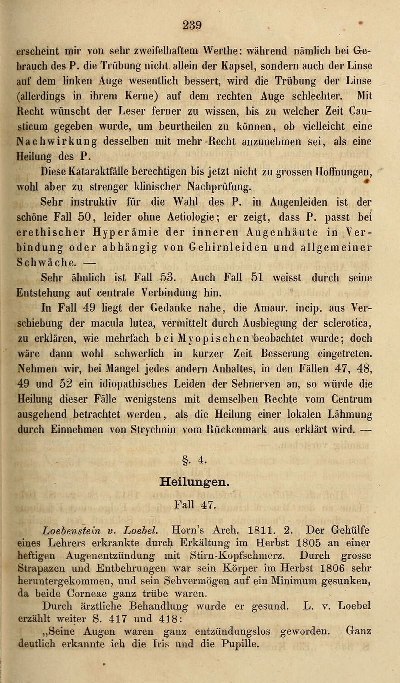 erscheint mir von sehr zweifelhaftem Werthe: während nämlich bei Ge- brauch des P. die Trübung nicht allein der Kapsel, sondern auch der Linse auf dem linken Auge wesentlich bessert, wird die Trübung der Linse (allerdings in ihrem Kerne) auf dem rechten Auge schlechter. Mit Recht wünscht der Leser ferner zu wissen, bis zu welcher Zeit Cau- sticum gegeben wurde, um beurtheilen zu können, ob vielleicht eine Nachwirkung desselben mit mehr Recht anzunehmen sei, als eine Heilung des P. Diese Kataraktfälle berechtigen bis jetzt nicht zu grossen Hoffnungen, wohl aber zu strenger klinischer Nachprüfung. Sehr instruktiv für die Wahl des P. in Augenleiden ist der schöne Fall 50, leider ohne Aetiologie; er zeigt, dass P. passt bei erethischer Hyperämie der inneren Augenhäute in Ver- bindung oder abhängig von Gehirnleiden und allgemeiner Schwäche. — Sehr ähnlich ist Fall 53. Auch Fall 51 weisst durch seine Entstehung auf centrale Verbindung hin. In Fall 49 liegt der Gedanke nahe, die Amaur. incip. aus Ver- schiebung der macula lutea, vermittelt durch Ausbiegung der sclerotica, zu erklären, wie mehrfach bei Myopischen beobachtet wurde; doch wäre dann wohl schwerlich in kurzer Zeit Resserung eingetreten. Nehmen wir, bei Mangel jedes andern Anhaltes, in den Fällen 47, 48, 49 und 52 ein idiopathisches Leiden der Sehnerven an, so würde die Heilung dieser Fälle wenigstens mit demselben Rechte vom Centrum ausgehend betrachtet werden, als die Heilung einer lokalen Lähmung durch Einnehmen von Strychnin vom Rückenmark aus erklärt wird. — §• 4. Heilungen. Fall 47. Loebenstein v. Loebel. Horn's Arch. 1811. 2. Der Gehülfe eines Lehrers erkrankte durch Erkältung- im Herbst 1805 an einer heftigen Augenentzündung mit Stirn-Kopfschmerz. Durch grosse Strapazen und Entbehrungen war sein Körper im Herbst 1806 sehr heruntergekommen, und sein Sehvermögen auf ein Minimum gesunken, da beide Corneae ganz trübe waren. Durch ärztliche Behandlung wurde er gesund. L. v. Loebel erzählt weiter S. 417 und 418: „Seine Augen waren ganz entzündungslos geworden. Ganz deutlich erkannte ich die Iris und die Pupille.