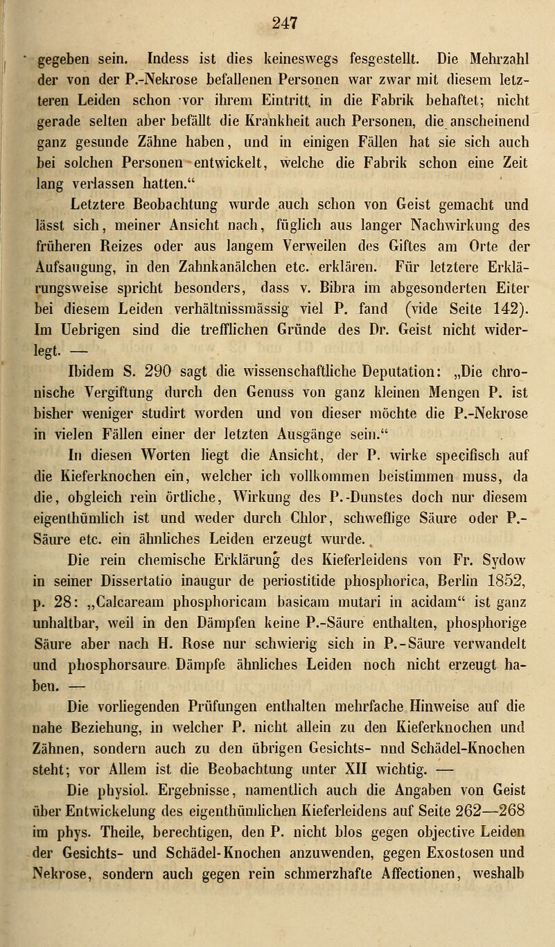 gegeben sein. Indess ist dies keineswegs fesgestellt. Die Mehrzahl der von der P.-Nekrose befallenen Personen war zwar mit diesem letz- teren Leiden schon vor ihrem Eintritt, in die Fabrik behaftet; nicht gerade selten aber befällt die Krankheit auch Personen, die anscheinend ganz gesunde Zähne haben, und in einigen Fällen hat sie sich auch bei solchen Personen entwickelt, welche die Fabrik schon eine Zeit lang verlassen hatten. Letztere Beobachtung wurde auch schon von Geist gemacht und lässt sich, meiner Ansicht nach, füglich aus langer Nachwirkung des früheren Reizes oder aus langem Verweilen des Giftes am Orte der Aufsaugung, in den Zahnkanälchen etc. erklären. Für letztere Erklä- rungsweise spricht besonders, dass v. Bibra im abgesonderten Eiter bei diesem Leiden verhältnissmässig viel P. fand (vide Seite 142). Im Uebrigen sind die trefflichen Gründe des Dr. Geist nicht wider- legt. — Ibidem S. 290 sagt die wissenschaftliche Deputation: „Die chro- nische Vergiftung durch den Genuss von ganz kleinen Mengen P. ist bisher weniger studirt worden und von dieser möchte die P.-Nekrose in vielen Fällen einer der letzten Ausgänge sein. In diesen Worten liegt die Ansicht, der P. wirke specifisch auf die Kieferknochen ein, welcher ich vollkommen beistimmen muss, da die, obgleich rein örtliche, Wirkung des P.-Dunstes doch nur diesem eigenthümlich ist und weder durch Chlor, schweflige Säure oder P.- Säure etc. ein ähnliches Leiden erzeugt wurde., Die rein chemische Erklärung des Kieferleidens von Fr. Sydow in seiner Dissertatio inaugur de periostitide phosphorica, Berlin 1852, p. 28: „Calcaream phosphoricam basicam mutari in acidam ist ganz unhaltbar, weil in den Dämpfen keine P.-Säure enthalten, phosphorige Säure aber nach H. Rose nur schwierig sich in P.-Säure verwandelt und phosphorsaure Dämpfe ähnliches Leiden noch nicht erzeugt ha- ben. — Die vorliegenden Prüfungen enthalten mehrfache Hinweise auf die nahe Beziehung, in welcher P. nicht allein zu den Kieferknochen und Zähnen, sondern auch zu den übrigen Gesichts- nnd Schädel-Knochen steht; vor Allem ist die Beobachtung unter XII wichtig. — Die physiol. Ergebnisse, namentlich auch die Angaben von Geist über Entwickelung des eigenthümlichen Kieferleidens auf Seite 262—268 im phys. Theile, berechtigen, den P. nicht blos gegen objective Leiden der Gesichts- und Schädel-Knochen anzuwenden, gegen Exostosen und Nekrose, sondern auch gegen rein schmerzhafte AfFectionen, weshalb