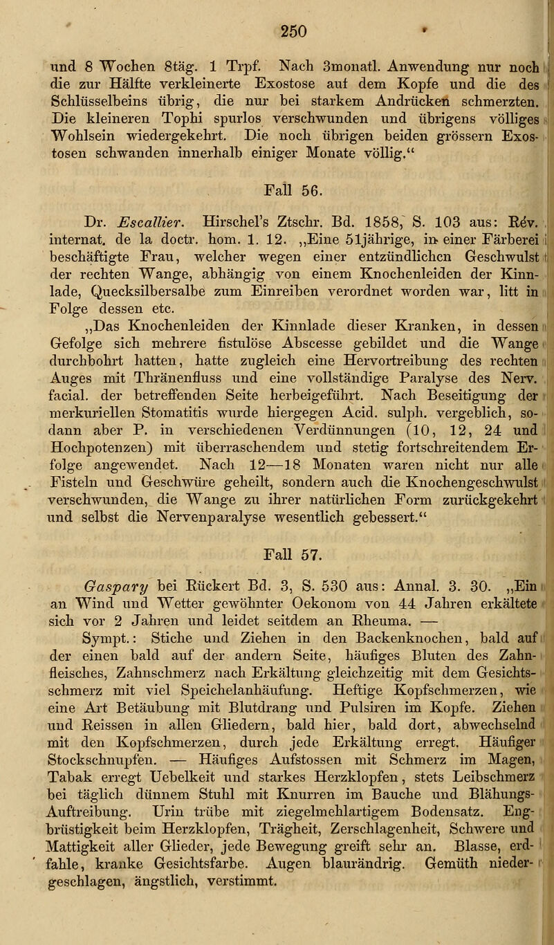 und 8 Wochen 8täg. 1 Trpf. Nach 3monatl. Anwendung nur noch i die zur Hälfte verkleinerte Exostose auf dem Kopfe und die des Schlüsselbeins übrig, die nur bei starkem Andrücken schmerzten. Die kleineren Tophi spurlos verschwunden und übrigens völliges Wohlsein wiedergekehrt. Die noch übrigen beiden grössern Exos- tosen schwanden innerhalb einiger Monate völlig. Fall 56. Dr. Escallier. Hirschel's Ztschr. Bd. 1858; S. 103 aus: Kev. internat. de la doctr. hom. 1. 12. „Eine 51jährige, in einer Färberei beschäftigte Frau, welcher wegen einer entzündlichen Geschwulst der rechten Wange, abhängig von einem Knochenleiden der Kinn- lade, Quecksilbersalbe zum Einreiben verordnet worden war, litt in Folge dessen etc. „Das Knochenleiden der Kinnlade dieser Kranken, in dessen Gefolge sich mehrere fistulöse Abscesse gebildet und die Wange durchbohrt hatten, hatte zugleich eine Hervortreibung des rechten Auges mit Thränenfluss und eine vollständige Paralyse des Nerv, facial. der betreffenden Seite herbeigeführt. Nach Beseitigung der merkuriellen Stomatitis wurde hiergegen Acid. sulph. vergeblich, so- dann aber P. in verschiedenen Verdünnungen (10, 12, 24 und Hochpotenzen) mit überraschendem und stetig fortschreitendem Er folge angewendet. Nach 12—18 Monaten waren nicht nur alle Fisteln und Geschwüre geheilt, sondern auch die Knochengeschwulst verschwunden, die Wange zu ihrer natürlichen Form zurückgekehrt und selbst die Nervenparalyse wesentlich gebessert. Fall 57. Gaspary bei Eückert Bd. 3, S. 530 aus: Annal. 3. 30. „Ein an Wind und Wetter gewöhnter Oekonom von 44 Jahren erkältete sich vor 2 Jahren und leidet seitdem an Rheuma. — Sympt.: Stiche und Ziehen in den Backenknochen, bald auf der einen bald auf der andern Seite, häufiges Bluten des Zahn- fleisches, Zahnschmerz nach Erkältung gleichzeitig mit dem Gesichts- schmerz mit viel Speichelanhäufung. Heftige Kopfschmerzen, wie eine Art Betäubung mit Blutdrang und Pulsiren im Kopfe. Ziehen und Reissen in allen Gliedern, bald hier, bald dort, abwechselnd mit den Kopfschmerzen, durch jede Erkältung erregt. Häufiger Stockschnupfen. — Häufiges Aufstossen mit Schmerz im Magen, Tabak erregt Uebelkeit und starkes Herzklopfen, stets Leibschmerz bei täglich dünnem Stuhl mit Knurren im Bauche und Blähungs- Auftreibung. Urin trübe mit ziegelmehlartigem Bodensatz. Eng- brüstigkeit beim Herzklopfen, Trägheit, Zerschlagenheit, Schwere und Mattigkeit aller Glieder, jede Bewegung greift sehr an. Blasse, erd- fahle, kranke Gesichtsfarbe. Augen blaurändrig. Gemüth nieder- geschlagen, ängstlich, verstimmt.