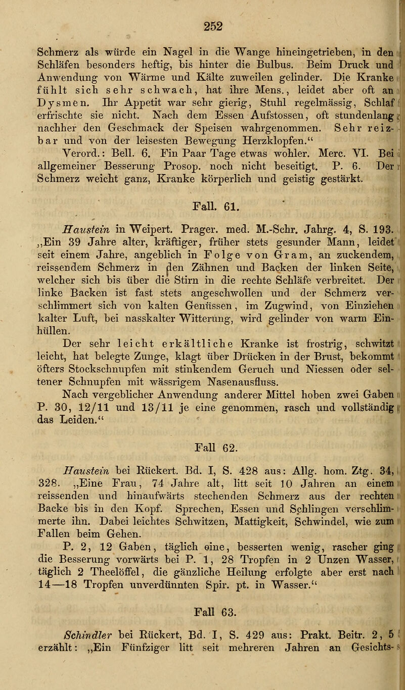 Schmerz als würde ein Nagel in die Wange hineingetrieben, in den Schläfen besonders heftig, bis hinter die Bulbus. Beim Druck und Anwendung von Wärme und Kälte zuweilen gelinder. Die Kranke fühlt sich sehr schwach, hat ihre Mens., leidet aber oft an Dysmen. Ihr Appetit war sehr gierig, Stuhl regelmässig, Schlaf erfrischte sie nicht. Nach dem Essen Aufstossen, oft stundenlang | nachher den Geschmack der Speisen wahrgenommen. Sehr reiz- bar und von der leisesten Bewegung Herzklopfen. Verord.: Bell. 6. Fin Paar Tage etwas wohler. Merc. VI. Bei allgemeiner Besserung Prosop. noch nicht beseitigt. P. 6. Der: Schmerz weicht ganz, Kranke körperlich und geistig gestärkt. Fall. 61. Haustein in Weipert. Prager. med. M.-Schr. Jahrg. 4, S. 193. ,,Ein 39 Jahre alter, kräftiger, früher stets gesunder Mann, leidet seit einem Jahre, angeblich in Folge von Gram, an zuckendem, reissendem Schmerz in den Zähnen und Backen der linken Seite, welcher sich bis über die Stirn in die rechte Schläfe verbreitet. Der linke Backen ist fast stets angeschwollen und der Schmerz ver schlimmert sich von kalten Genüssen, im Zugwind, von Einziehen kalter Luft, bei nasskalter Witterung, wird gelinder von warm Ein- hüllen. Der sehr leicht erkältliche Kranke ist frostrig, schwitzt leicht, hat belegte Zunge, klagt über Drücken in der Brust, bekommt öfters Stockschnupfen mit stinkendem Geruch und Niessen oder sel- tener Schnupfen mit wässrigem Nasenausfluss. Nach vergeblicher Anwendung anderer Mittel hoben zwei Gaben P. 30, 12/11 und 13/11 je eine genommen, rasch und vollständig \ das Leiden. Fall 62. Haustein bei ßückert. Bd. I, S. 428 aus: Allg. hom. Ztg. 34, 328. „Eine Frau, 74 Jahre alt, litt seit 10 Jahren an einem reissenden und hinaufwärts stechenden Schmerz aus der rechten Backe bis in den Kopf. Sprechen, Essen und Schlingen verschlim- merte ihn. Dabei leichtes Schwitzen, Mattigkeit, Schwindel, wie zum Fallen beim Gehen. P. 2, 12 Gaben, täglich eine, besserten wenig, rascher ging die Besserung vorwärts bei P. 1, 28 Tropfen in 2 Unzen Wasser, täglich 2 Theelöffel, die gänzliche Heilung erfolgte aber erst nach 14—18 Tropfen unverdünnten Spir. pt. in Wasser. Fall 63. Schindler bei Eückert, Bd. I, S. 429 aus: Prakt. Beitr. 2, 5 ! erzählt: ,,Ein Fünfziger litt seit mehreren Jahren an Gesichts- s