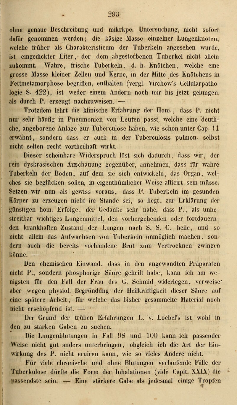 ohne genaue Beschreibung und mikrkpe. Untersuchung, nicht sofort dafür genommen werden; die käsige Masse einzelner Lungenknoten, welche früher als Charakteristicum der Tuberkeln angesehen wurde, ist eingedickter Eiter, der dem abgestorbenen Tuberkel nicht allein zukommt. Wahre, frische Tuberkeln, d. h. Knötchen, welche eine grosse Masse kleiner Zellen und Kerne, in der Mitte des Knötchens in Fettmetamorphose begriffen, enthalten (vergl. Virchow's Cellularpatho- logie S. 422), ist weder einem Andern noch mir bis jetzt gelungen, als durch P. erzeugt nachzuweisen. — Trotzdem lehrt die klinische Erfahrung der Hom., dass P. nicht nur sehr häufig in Pneumonien von Leuten passt, welche eine deutli- che, angeborene Anlage zur Tuberculose haben, wie schon unter Cap. 11 erwähnt, sondern dass er auch in der Tuberculosis pulmon. selbst nicht selten recht vortheilhaft wirkt. Dieser scheinbare Widerspruch löst sich dadurch, dass wir, der rein dyskrasischen Anschauung gegenüber, annehmen, dass für wahre Tuberkeln der Boden, auf dem sie sich entwickeln, das Organ, wel- ches sie beglücken sollen, in eigentümlicher Weise afficirt sein müsse. Setzen wir nun als gewiss voraus, dass P. Tuberkeln im gesunden Körper zu erzeugen nicht im Stande sei, so liegt, zur Erklärung der günstigen hom. Erfolge, der Gedanke sehr nahe, dass P., als unbe- streitbar wichtiges Lungenmittel, den vorhergehenden oder fortdauern- den krankhaften Zustand der Lungen nach S. S. C. heile, und so nicht allein das Aufwachsen von Tuberkeln unmöglich machen, son- dern auch die bereits vorhandene Brut zum Vertrocknen zwingen könne. — Den chemischen Einwand, dass in den angewandten Präparaten nicht P., sondern phosphorige Säure geheilt habe, kann ich am we- nigsten für den Fall der Frau des G. Schmid widerlegen, verweise* aber wegen physiol. Begründüng der Heilkräftigkeit dieser Säure auf eine spätere Arbeit, für welche das bisher gesammelte Material noch nicht erschöpfend ist. — ■ Der Grund der trüben Erfahrungen L. v. Loebel's ist wohl in den zu starken Gaben zu suchen. Die Lungenblutungen in Fall 98 und 100 kann ich passender Weise nicht gut anders unterbringen, obgleich ich die Art der Ein- wirkung des P. nicht eruiren kann, wie so vieles Andere nicht. Für viele chronische und ohne Blutungen verlaufende Fälle der Tuberkulose dürfte die Form der Inhalationen (vide Capit. XXIX) die passendste sein. — Eine stärkere Gabe als jedesmal einige Tropfen