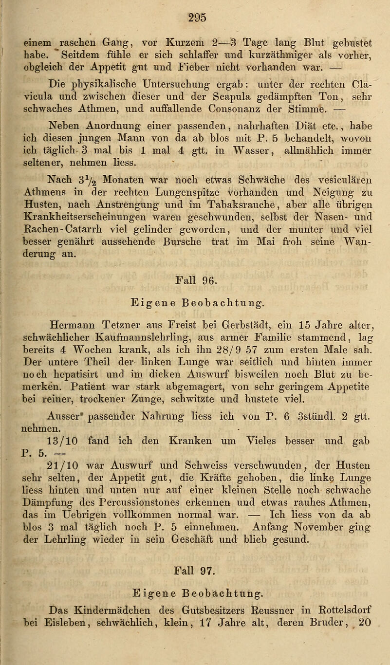 einem raschen Gang, vor Kurzem 2—3 Tage lang Blut gehustet habe. Seitdem fühle er sich schlaffer und kurzäthmiger als vorher, obgleich der Appetit gut und Fieber nicht vorhanden war. — Die physikalische Untersuchung ergab: unter der rechten Cla- vicula und zwischen dieser und der Scapula gedämpften Ton, sehr schwaches Athmen, und auffallende Consonanz der Stimme. — Neben Anordnung einer passenden, nahrhaften Diät etc., habe ich diesen jungen Mann von da ab blos mit P. 5 behandelt, wovon ich täglich 3 mal bis 1 mal 4 gtt. in Wasser, allmählich immer seltener, nehmen liess. Nach S1/^ Monaten war noch etwas Schwäche des vesiculären Athmens in der rechten Lungenspitze vorhanden und Neigung zu Husten, nach Anstrengung und im Tabaksrauche, aber alle übrigen Krankheitserscheinungen waren geschwunden, selbst der Nasen- und Bachen-Catarrh viel gelinder geworden, und der munter und viel besser genährt aussehende Bursche trat im Mai froh seine Wan- derung an. Fall 96. Eigene Beobachtung. Hermann Tetzner aus Freist bei Gerbstädt, ein 15 Jabre alter; schwächlicher Kaufmannslehrling, ans armer Familie stammend, lag bereits 4 Wochen krank, als ich ihn 28/9 57 zum ersten Male sah. Der untere Theil der linken Lunge war seitlich und hinten immer noch hepatisirt und im dicken Auswurf bisweilen noch Blut zu be- merken. Patient war stark abgemagert, von sehr geringem Appetite bei reiner, trockener Zunge, schwitzte und hustete viel. Ausser* passender Nahrung liess ich von P. 6 3stündl. 2 gtt. nehmen. 13/10 fand ich den Kranken um Vieles besser und gab P. 5. — 21/10 war Auswurf und Schweiss verschwunden, der Husten sehr selten, der Appetit gut, die Kräfte gehoben, die linke Lunge liess hinten und unten nur auf einer kleinen Stelle noch schwache Dämpfung des Percussionstones erkennen und etwas rauhes Athmen, das im Uebrigen vollkommen normal war. — Ich liess von da ab blos 3 mal täglich noch P. 5 einnehmen. Anfang November ging der Lehrling wieder in sein Geschäft und blieb gesund. Fall 97. Eigene Beobachtung. Das Kindermädchen des Gutsbesitzers Keussner in Rottelsdorf bei Eisleben, schwächlich, klein, 17 Jahre alt, deren Bruder, 20