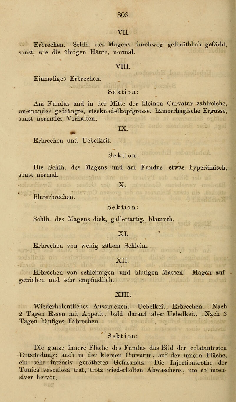 VII. Erbrechen. Schlh. des Magens durchweg gelbröthlich gefärbt, sonst, wie die übrigen Häute, normal. VHI. Einmaliges Erbrechen. Sektion: Am Fundus und in der Mitte der kleinen Curvatur zahlreiche, aneinander gedrängte, stecknadelkopfgrosse, hämorrhagische Ergüsse, sonst normales _ Verhalten. IX. Erbrechen und Uebelkeit. Sektion: Die Schlh. des Magens und am Fundus etwas hyperämisch, sonst normal. X. Bluterbrechen. Sektion: Schlh. des Magens dick, gallertartig, blauroth. XI. Erbrechen von wenig zähem Schleim. xn. Erbrechen von schleimigen und blutigen Massen. Magen auf- getrieben und sehr empfindlich. xm. Wiederholentliches Ausspucken. Uebelkeit, Erbrechen. Nach 2 Tagen Essen mit Appetit, bald darauf aber Uebelkeit. Nach 3 Tagen häufiges Erbrechen. Sektion: Die ganze innere Fläche des Fundus das Bild der eclatantesten Entzündung; auch in der kleinen Curvatur, auf der innern Fläche, ein sehr intensiv geröthetes Gefässnetz. Die Injectionsröthe der Tunica vasculosa trat, trotz wiederholten Abwaschens, um so inten siver hervor.