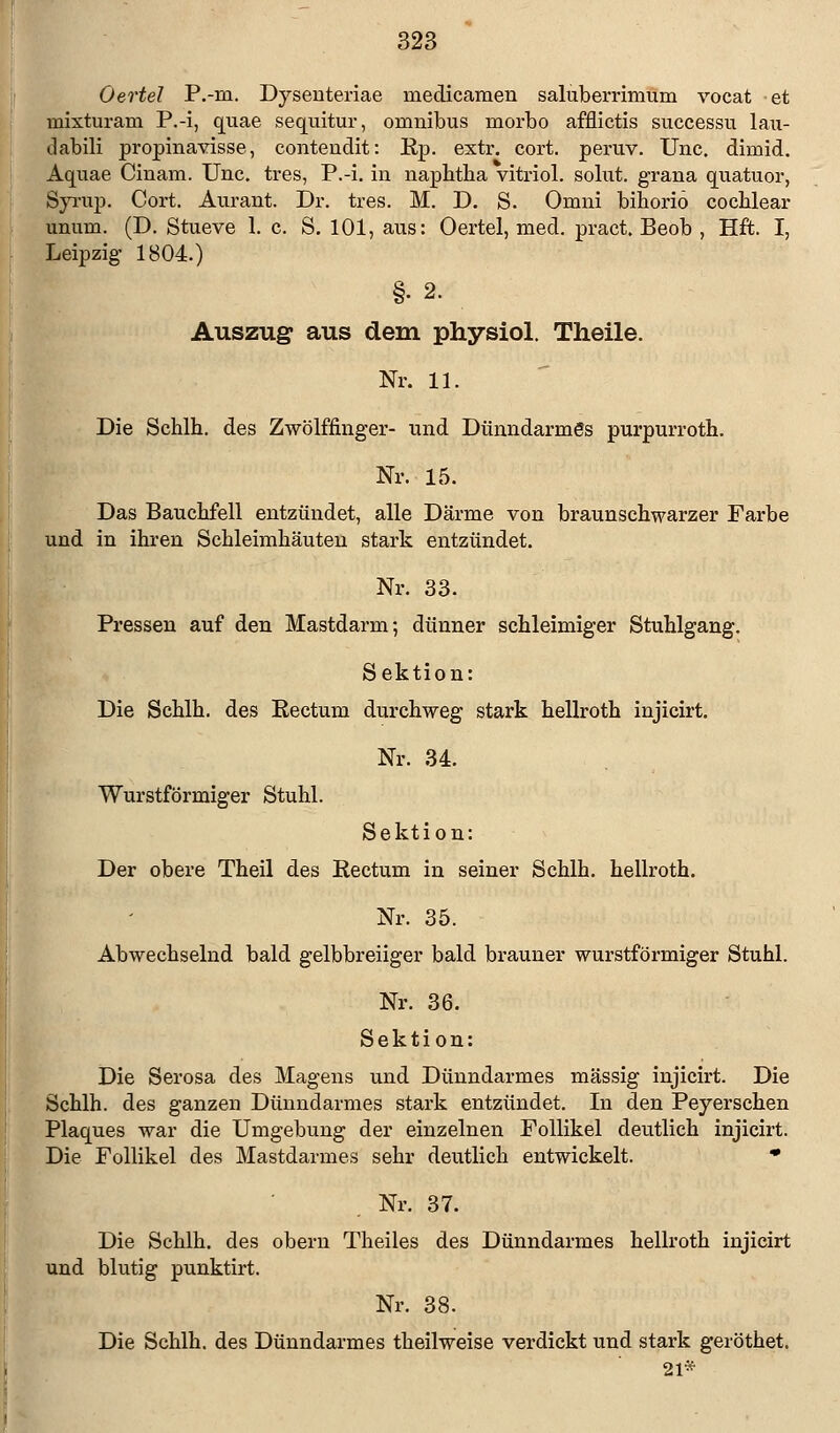 Oertel P.-m. Dysenteriae niedicamen saluberrimum vocat et mixturam P.-i, quae sequitur, onmibus morbo afflictis successu lau- dabili propinavisse, contendit: Ep. extr. cort. peruv. Unc. dimid. Aquae Cinam. Unc. tres, P.-i. in naphtha vitriol. solnt. grana quatuor, Syrup. Cort. Aurant. Dr. tres. M. D. S. Omni bihoriö cochlear unum. (D. Stueve 1. c. S. 101, aus: Oertel, med. pract. Beob , Hft. I, Leipzig- 1804.) §•2. Auszug aus dem physiol. Theile. Nr. 11. Die Schlh. des Zwölffinger- und Dünndarmes purpurroth. Nr. 15. Das Bauchfell entzündet, alle Därme von braunschwarzer Farbe und in ihren Schleimhäuten stark entzündet. Nr. 33. Pressen auf den Mastdarm; dünner schleimiger Stuhlgang. Sektion: Die Schlh. des Eectum durchweg stark hellroth injicirt. Nr. 34. Wurstförmiger Stuhl. Sektion: Der obere Theil des Rectum in seiner Schlh. hellroth. Nr. 35. Abwechselnd bald gelbbreiiger bald brauner wurstförmiger Stuhl. Nr. 36. Sektion: Die Serosa des Magens und Dünndarmes massig injicirt. Die Schlh. des ganzen Dünndarmes stark entzündet. In den Peyersclien Plaques war die Umgebung der einzelnen Follikel deutlich injicirt. Die Follikel des Mastdarmes sehr deutlich entwickelt. * Nr. 37. Die Schlh. des obern Theiles des Dünndarmes hellroth injicirt und blutig punktirt. Nr. 38. Die Schlh. des Dünndarmes theilweise verdickt und stark geröthet. 21*