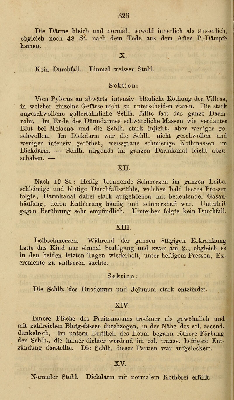 Die Darme bleich und normal, sowohl innerlich als äusserlich, obgleich noch 48 St. nach dem Tode aus dem After P.-Dämpfe kamen. X. Kein Durchfall. Einmal weisser Stuhl. Sektion: Vom Pylorus an abwärts intensiv bläuliche Röthung der Villosa, in welcher einzelne Gefässe nicht zu unterscheiden waren. Die stark angeschwollene gallertähnliche Schlh. füllte fast das ganze Darm- rohr. Im Ende des Dünndarmes schwärzliche Massen wie verdautes Blut bei Melaena und die Schlh. stark injicirt, aber weniger ge- schwollen. Im Dickdarm war die Schlh. nicht geschwollen und weniger intensiv geröthet, weissgraue schmierige Kothmassen im Dickdarm. — Schlh. nirgends im ganzen Darmkanal leicht abzu- schaben. — XII. Nach 12 St.: Heftig brennende Schmerzen im ganzen Leibe, schleimige und blutige Durchfallsstühle, welchen bald leeres Pressen folgte, Darmkanal dabei stark aufgetrieben mit bedeutender Gasan- häufung, deren Entleerung häufig und schmerzhaft war. Unterleib gegen Berührung sehr empfindlich. Hinterher folgte kein Durchfall. XIH. Leibschmerzen. Während der ganzen 8tägigen Erkrankung hatte das Kind nur einmal Stuhlgang und zwar am 2., obgleich es in den beiden letzten Tagen wiederholt, unter heftigem Pressen, Ex- cremente zu entleeren suchte. Sektion: Die Schlh: des Duodenum und Jejunum stark entzündet. xrv. Innere Fläche des Peritonaeums trockner als gewöhnlich und mit zahlreichen Blutgefässen durchzogen, in der Nähe des col. ascend. dunkelroth. Im untern Drittheil des Beum begann röthere Färbung der Schlh., die immer dichter werdend im col. transv. heftigste Ent- zündung darstellte. Die Schlh. dieser Partien war aufgelockert. XV. Normaler Stuhl. Dickdarm mit normalem Kothbrei erfüllt.