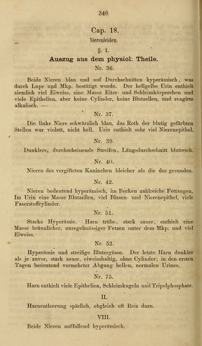 Cap. 18. Nierenleiden. §• !• Auszug aus dem physiol: Theile. Nr. 36. Beide Nieren blau und auf Durchschnitten hyperämisch, was durch Lupe und Mkp. bestätigt wurde. Der hellgelbe Urin enthielt ziemlich viel Eiweiss, eine Masse Eiter- und Schleimkörperchen und viele Epithelien, aber keine Cylinder, keine Blutzellen, und reagirte alkalisch. — Nr. 37. Die linke Niere schwärzlich blau, das Roth der blutig gefärbten Stellen war violett, nicht hell. Urin enthielt sehr viel Nierenepithel. Nr. 39. Dunklere, durchscheinende Streifen, Längsdurchschnitt blutreich. Nr. 40. Nieren des vergifteten Kaninchen bleicher als die des gesunden. Nr. 42. Nieren bedeutend hyperämisch, im Becken zahlreiche Fettaugen. Im Urin eine Masse Blutzellen, viel Blasen- und Nierenepithel, viele Faserstoffcylinder. Nr. 51. Starke Hyperämie. Harn trübe, stark sauer, enthielt eine Masse bräunlicher, unregelmässiger Fetzen unter dem Mkp. und viel Eiweiss. Nr. 52. Hyperämie und streifige Blutergüsse. Der letzte Harn dunkler als je zuvor, stark sauer, eiweisshaltig, ohne Cylinder; in den ersten Tagen bedeutend vermehrter Abgang hellen, normalen Urines. V Nr. 75. Harn enthielt viele Epithelien, Schleimkugeln und Tripelphosphate. H. Harnentleerung spärlich, obgleich oft Reiz dazu. VIII. Beide Nieren auffallend hyperämisch.