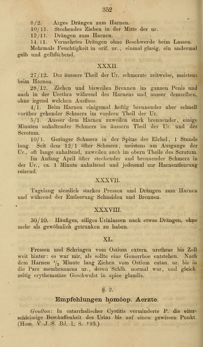 8/2. Arges Drängen zum Harnen. 10/11. Stechendes Ziehen in der Mitte der ur. 12/11. Drängen zum Harnen. 14/ 11. Vermehrtes Drängen ohne Beschwerde beim Lassen. Mehrmals Feuchtigkeit in orif. ur., einmal glasig, ein andermal gelb und gelbfäibend. XXXII. 27/12. Der äussere Theil der Ur. schmerzte zeitweise, meistens beim Harnen. 28/12. Ziehen und bisweilen Brennen im ganzen Penis und auch in der Urethra während des Hamens und ausser demselben, ohne irgend welchen Ausfluss. 4/1. Beim Harnen einigemal heftig brennender aber schnell vorüber gehender Schmerz im vordem Theil der Ur. 5/1. Ausser dem Harnen zuweilen stark brennender, einige Minuten anhaltender Schmerz im äussern Theil der Ur. und des Scrofcum. 10/1. Geringer Schmerz in der Spitze der Eichel, 1 Stunde lang. Seit dem 12/1 öfter Schmerz, meistens am Ausgange der Ur., oft lange anhaltend, zuweilen auch im obem Theile des Scrotum. Im Anfang April öfter stechender und brennender Schmerz in der Ur., ca. 1 Minute anhaltend und jedesmal zur Harnentleerung reizend, XXXVII. Tagelang ziemlich starkes Pressen und Drängen zum Harnen und während der Entleerung Schneiden und Brennen. xxxvni. 30/10. Häufiges, eiliges Urinlassen nach etwas Drängen, ohne mehr als gewöhnlich getrunken zu haben. XL. Fressen und Schlingen vom Ostium extern, urethrae bis Zoll weit hinter: es war mir, als sollte eine Gonorrhoe entstehen. Nach dem Hamen J/2 Minute lang Ziehen vom Ostium cutan. ur. bis in die Pars membranacea ur., deren Schlh. normal war, und gleich- zeitig erythematöse Geschwulst in apice glandis. §•2. Empfehlungen hpmöop. Aerzte. Goullon: In catarrhalischer Cystitis verminderte P. die eiter- schleimige Beschaffenheit des Urins bis auf einen gewissen Punkt, (Hom. V-.T.-S. Bd. I, S. 193.)