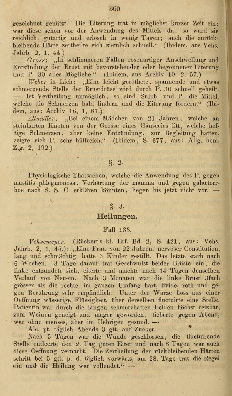 gezeichnet genützt. Die Eiterung trat in möglichst kurzer Zeit ein; war diese schon vor der Anwendung des Mittels da, so ward sie reichlich, gutartig und erlosch in wenig Tagen; auch die zurück- bleibende Härte zertheilte sich ziemlich schnell. (Ibidem, aus Vehs. Jahrb. 2, 1, 44.) , Gross: ,,In schlimmeren Fällen rosenartiger Anschwellung und Entzündung der Brust mit bevorstehender oder begonnener Eiterung thut P. 30 alles Mögliche. (Ibidem, aus Archiv 10, 2, 57.) Weher in Lieh: „Eine leicht geröthete, spannende und etwas schmerzende Stelle der Brustdrüse wird durch P. 30 schnell geheilt. — Ist Vertheilung unmöglich, so sind Sulph. und P. die Mittel, welche die Schmerzen bald lindern und die Eiterung fördern. (Ibi- dem, aus: Archiv 16, 1, 87.) Altmüller: „Bei einem Mädchen von 21 Jahren, welche an steinharten Knoten von der Grösse eines Gänseeies litt, welche hef- tige Schmerzen, aber keine Entzündung, zur Begleitung hatten, zeigte sich P. sehr hülfreich. (Ibidem, S. 377, aus: Allg. hom. Ztg. 2, 192.) §. 2. Physiologische Thatsachen, welche die Anwendung des P. gegen mastitis phlegmonosa, Verhärtung der mamma und gegen galactorr- hoe nach S. S. C. erklären könnten, liegen bis jetzt nicht vor. — §. 3. Heilungen. Fall 133. Vehsemeyer. (Eückert's kl. Erf. Bd. 2, S. 421, aus: Vehs. Jahrb. 2, 1, 45.): „Eine Frau von 22 Jahren, nervöser Constitution, lang und schmächtig, hatte 3 Kinder gestillt. Das letzte starb nach 6 Wochen. 3 Tage darauf trat Geschwulst beider Brüste ein, die linke entzündete sich, eiterte und machte nach 14 Tagen denselben Verlauf von Neuem. Nach 3 Monaten war die linke Brust 3fach grösser als die rechte, im ganzen Umfang hart, livide, roth und ge- gen Berührung sehr empfindlich. Unter der Warze floss aus einer Oeffnung wässerige Flüssigkeit, über derselben fluetuirte eine Stelle. Patientin war durch die langen schmerzhaften Leiden höchst reizbar, zum Weinen geneigt und mager geworden, fieberte gegen Abend, war ohne menses, aber im Uebrigen gesund. — Ale. pt. täglich Abends 3 gtt. auf Zucker. Nach 5 Tagen war die Wunde geschlossen, die fluetuirende Stelle entleerte den 2. Tag guten Eiter und nach 8 Tagen war auch diese Oeffnung vernarbt. Die Zertheilung der rückbleibenden Härten schritt bei 5 gtt. p. d. täglich vorwärts, am 28. Tage trat die Regel ein und die Heilung war vollendet. —