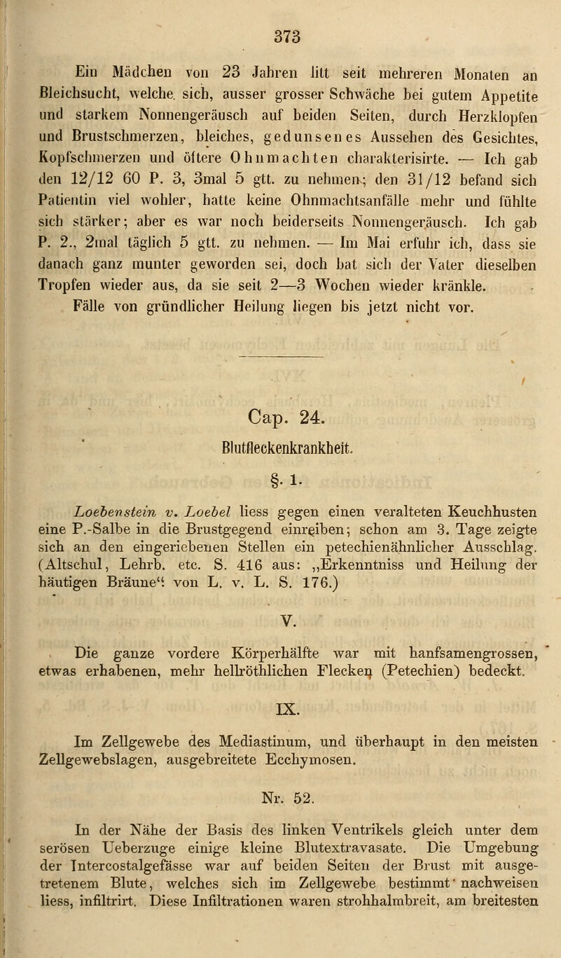 Ein Mädchen von 23 Jahren litt seit mehreren Monaten an Bleichsucht, welche, sich, ausser grosser Schwäche hei gutem Appetite und starkem Nonnengeräusch auf beiden Seiten, durch Herzklopfen und Brustschmerzen, bleiches, gedunsenes Aussehen des Gesichtes, Kopfschmerzen und öftere Ohnmächten charakterisirte. — Ich gab den 12/12 60 P. 3, 3mal 5 gtt. zu nehmen-; den 31/12 befand sich Patientin viel wohler, hatte keine Ohnmachtsanfälle mehr und fühlte sich stärker; aber es war noch beiderseits Nonnengeräusch. Ich gab P. 2., 2mal täglich 5 gtt. zu nehmen. — Im Mai erfuhr ich, dass sie danach ganz munter geworden sei, doch bat sich der Vater dieselben Tropfen wieder aus, da sie seit 2—3 Wochen wieder kränkle. Fälle von gründlicher Heilung liegen bis jetzt nicht vor. Cap. 24. Blutfleckenkrankheit. §•!• Loebenstein v. Loebel Hess gegen einen veralteten Keuchhusten eine P.-Salbe in die Brustgegend einreiben; schon am 3. Tage zeigte sich an den eingeriebenen Stellen ein petechienähnlicher Ausschlag. (Altschul, Lehrb. etc. S. 416 aus: „Erkenntniss und Heilung der häutigen Bräune, von L. v. L. S. 176.) Die ganze vordere Körperhälfte war mit hanfsamengrossen, etwas erhabenen, mehr hellröthlichen Flecken (Petechien) bedeckt. IX. Im Zellgewebe des Mediastinum, und überhaupt in den meisten Zellgewebslagen, ausgebreitete Ecckymosen. Nr. 52. In der Nähe der Basis des linken Ventrikels gleich unter dem serösen Ueberzuge einige kleine Blutextravasate. Die Umgebung der Intercostalgefässe war auf beiden Seiten der Brust mit ausge- tretenem Blute, welches sich im Zellgewebe bestimmt' nachweisen liess, infiltrirt. Diese Infiltrationen waren strohhalmbreit, am breitesten