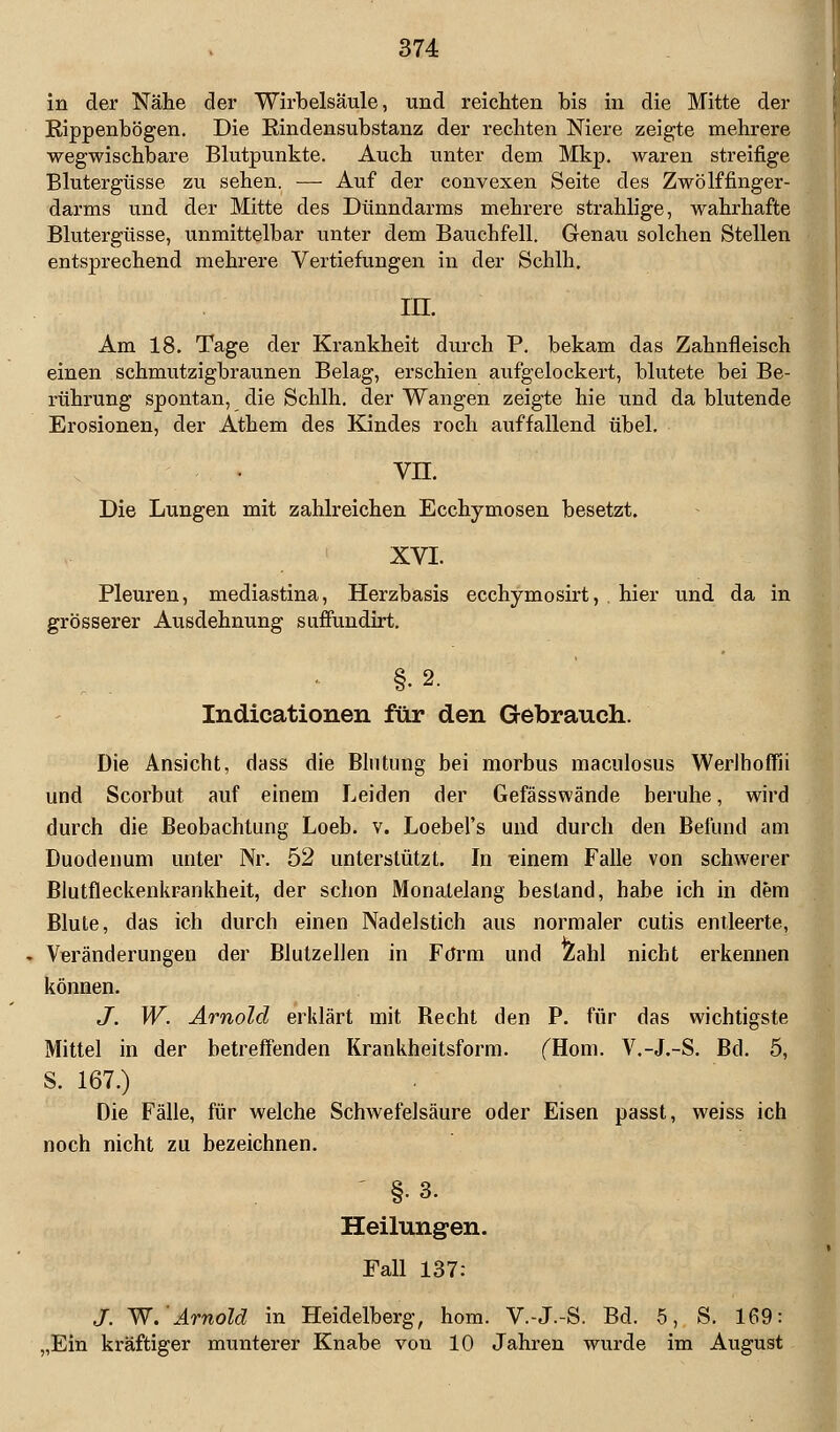 in der Nähe der Wirbelsäule, und reichten bis in die Mitte der Rippenbögen. Die Rindensubstanz der rechten Niere zeigte mehrere wegwischbare Blutpunkte. Auch unter dem Mkp. waren streifige Blutergüsse zu sehen. — Auf der convexen Seite des Zwölffinger- darms und der Mitte des Dünndarms mehrere strahlige, wahrhafte Blutergüsse, unmittelbar unter dem Bauchfell. Genau solchen Stellen entsprechend mehrere Vertiefungen in der Schill. in. Am 18. Tage der Krankheit durch P. bekam das Zahnfleisch einen schmutzigbraunen Belag, erschien aufgelockert, blutete bei Be- rührung spontan, die Schlh. der Wangen zeigte hie und da blutende Erosionen, der Athem des Kindes roch auffallend übel. vn. Die Lungen mit zahlreichen Ecchymosen besetzt. XVI. Pleuren, mediastina, Herzbasis ecchymosirt, hier und da in grösserer Ausdehnung suffundirt. §•2. Indicationen für den Gebrauch. Die Ansicht, dass die Blutung bei morbus maculosus Werlhoffii und Scorbut auf einem Leiden der Gefässwände beruhe, wird durch die Beobachtung Loeb. v. Loebel's und durch den Befund am Duodenum unter Nr. 52 unterstützt. In einem Falle von schwerer Blutfleckenkrankheit, der schon Monatelang bestand, habe ich in dem Blute, das ich durch einen Nadelstich aus normaler cutis entleerte, Veränderungen der Blutzellen in Form und Zahl nicht erkennen können. J. W. Arnold erklärt mit Becht den P. für das wichtigste Mittel in der betreffenden Krankheitsform. fHom. V.-J.-S. Bd. 5, S. 167.) Die Fälle, für welche Schwefelsäure oder Eisen passt, weiss ich noch nicht zu bezeichnen. §•3. Heilungen. Fall 137: S. W.Arnold in Heidelberg, hom. V.-J.-S. Bd. 5, S. 169: „Ein kräftiger munterer Knabe von 10 Jahren wurde im August