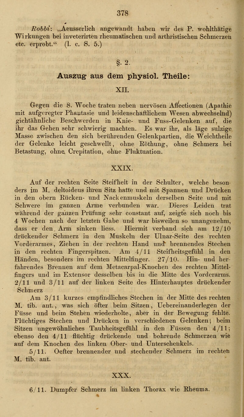 Robbi: „Aeusserlich angewandt haben wir des P. wohlthätige Wirkungen bei inveterirten rheumatischen und arthristischen Schmerzen etc. erprobt. (1. c. S. 5.) §•2. Auszug aus dem physiol. Theile: xn. Gegen die 8. Woche traten neben nervösen Affectionen (Apathie mit aufgeregter Phantasie und leidenschaftlichem Wesen abwechselnd) gichtähnliche Beschwerden in Knie- und Fuss-Gelenken auf, die ihr das Gehen sehr schwierig machten. Es war ihr, als läge sulzige Masse zwischen den sich berührenden Gelenkpartien, die Weichtheile der Gelenke leicht geschwellt, ohne Röthung, ohne Schmerz bei Betastung, ohne, Crepitation, ohne Flixktuation. XXIX. Auf der rechten Seite Steifheit in der Schulter, welche beson- ders im M. deltoideus ihren Sitz hatte und mit Spannen und Drücken in den obern Rücken- und Nackenmuskeln derselben Seite und mit Schwere im ganzen Arme verbunden war. Dieses Leiden trat während der ganzen Prüfung sehr constant auf, zeigte sich noch bis 4 Wochen nach der letzten Gabe und war bisweilen so unangenehm, dass er den. Arm sinken Hess. Hiermit verband sich am 12/10 drückender Schmerz in den Muskeln der Ulnar-Seite des rechten Vorderarmes, Ziehen in der rechten Hand und* brennendes Stechen in den rechten Fingerspitzen. Am 4/11 Steifheitsgefühl in den Händen, besonders im rechten Mittelfinger. 27/10. Hin- und her- fahrendes Brennen auf dem Metacarpal-Knochen des rechten Mittel- fingers und im Extensor desselben bis in die Mitte des Vorderarms. 2/11 und 3/11 auf der linken Seite des Hinterhauptes drückender Schmerz Am 3/11 kurzes empfindliches Stechen in der Mitte des rechten M. tib. ant., was sich öfter beim Sitzen, Uebereinanderlegen der Füsse und beim Stehen wiederholte, aber in der Bewegung fehlte. Flüchtiges Stechen und Drücken in verschiedenen Gelenken; beim Sitzen ungewöhnliches Taubheitsgefühl in den Füssen den 4/11; ebenso den 4/11 flüchtig drückende und bohrende Schmerzen wie auf dem Knochen des linken Ober- und Unterschenkels. 5/11. Oefter brennender und stechender Schmerz im rechteh M. tib. ant. XXX. 6/11. Dumpfer Schmerz im linken Thorax wie Rheuma.