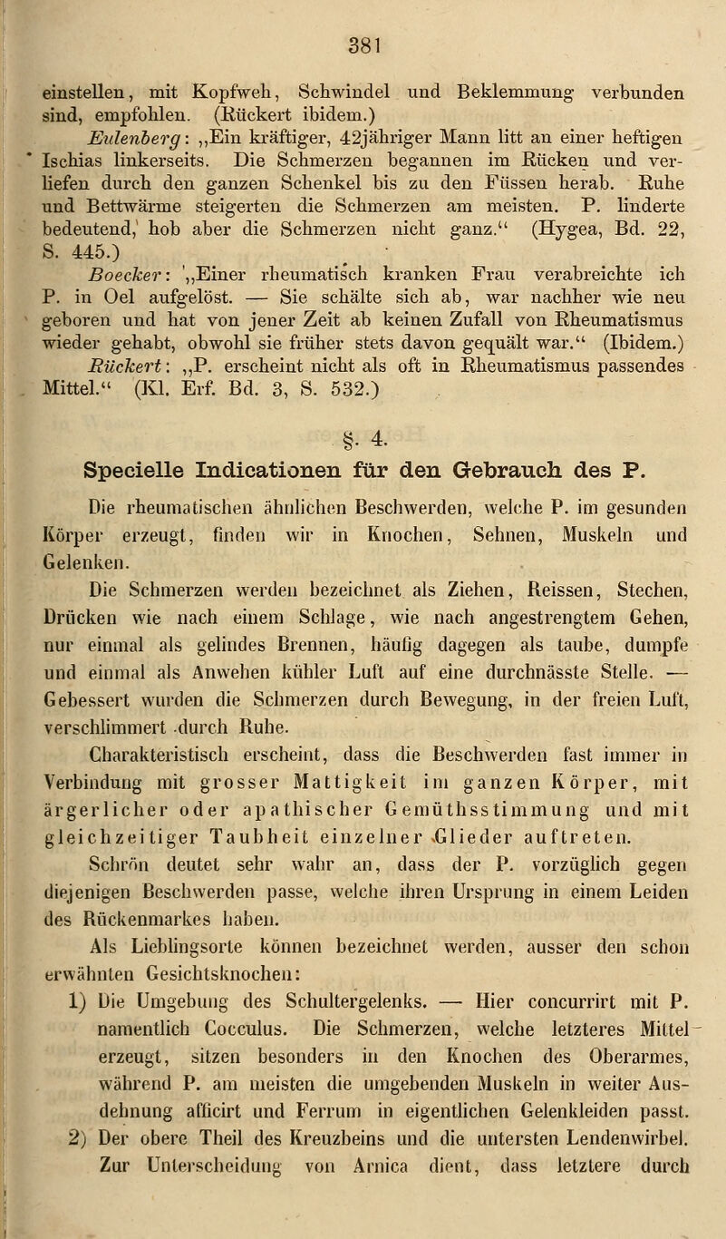 einstellen, mit Kopfweh, Schwindel und Beklemmung verbunden sind, empfohlen. (Rückert ibidem.) Eulenberg: ,,Ein kräftiger, 42jähriger Mann litt an einer heftigen Ischias linkerseits. Die Schmerzen begannen im Rücken und ver- liefen durch den ganzen Schenkel bis zu den Füssen herab. Ruhe und Bettwärme steigerten die Schmerzen am meisten. P. linderte bedeutend,' hob aber die Schmerzen nicht ganz. (Hygea, Bd. 22, S. 445.) Boecker: „Einer rheumatisch kranken Frau verabreichte ich P. in Oel aufgelöst. — Sie schälte sich ab, war nachher wie neu geboren und hat von jener Zeit ab keinen Zufall von Rheumatismus wieder gehabt, obwohl sie früher stets davon gequält war. (Ibidem.) Rückert: ,,P. erscheint nicht als oft in Rheumatismus passendes Mittel. (Kl. Erf. Bd. 3, S. 532.) •§• 4. Specielle Indicationen für den Gebrauch des P. Die rheumatischen ähnlichen Beschwerden, welche P. im gesunden Körper erzeugt, finden wir in Knochen, Sehnen, Muskeln und Gelenken. Die Schmerzen werden bezeichnet als Ziehen, Reissen, Stechen, Drücken wie nach einem Schlage, wie nach angestrengtem Gehen, nur einmal als gelindes Brennen, häufig dagegen als taube, dumpfe und einmal als Anwehen kühler Luft auf eine durchnässte Stelle. ■— Gebessert wurden die Schmerzen durch Bewegung, in der freien Luft, verschlimmert durch Ruhe. Charakteristisch erscheint, dass die Beschwerden fast immer in Verbindung mit grosser Mattigkeit im ganzen Körper, mit ärgerlicher oder apathischer G emüthsstimmung und mit gleichzeitiger Taubheit einzelner xGlieder auftreten. Schrön deutet sehr wahr an, dass der P. vorzüglich gegen diejenigen Beschwerden passe, welche ihren Ursprung in einem Leiden des Rückenmarkes haben. Als Lieblingsorte können bezeichnet werden, ausser den schon erwähnten Gesichtsknochen: 1) Die Umgebung des Schultergelenks. — Hier concurrirt mit P. namentlich Cocculus. Die Schmerzen, welche letzteres Mittel erzeugt, sitzen besonders in den Knochen des Oberarmes, während P. am meisten die umgebenden Muskeln in weiter Aus- dehnung afficirt und Ferrum in eigentlichen Gelenkleiden passt. 2) Der obere Theil des Kreuzbeins und die untersten Lendenwirbel. Zur Unterscheidung von Arnica dient, dass letztere durch