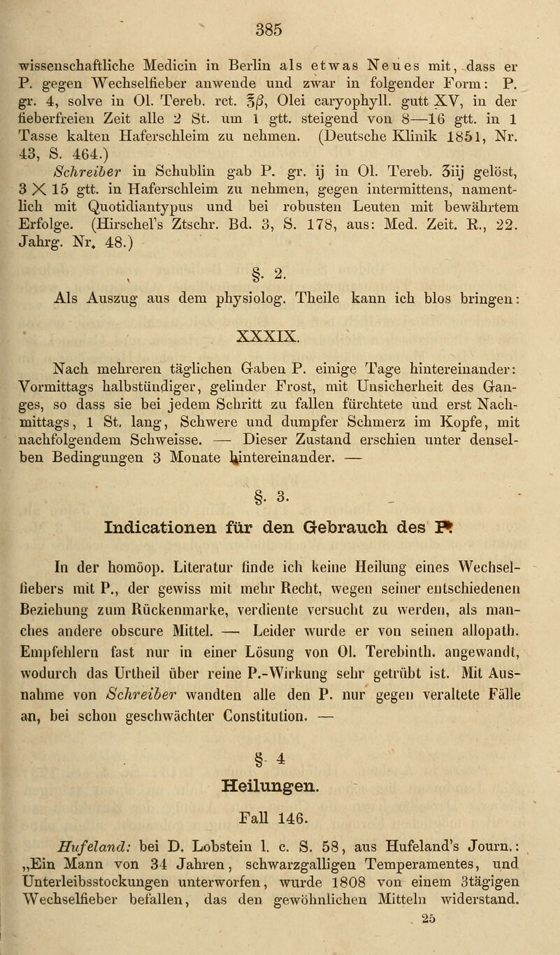 wissenschaftliche Medicin in Berlin als etwas Neues mit, dass er P. gegen Wechselfieber anwende und zwar in folgender Form: P. gr. 4, solve in Ol. Tereb. rct. §(3, Olei caiyophyll. gutt XV, in der fieberfreien Zeit alle 2 St. um 1 gtt. steigend von 8—16 gtt. in 1 Tasse kalten Haferschleim zu nehmen. (Deutsche Klinik 1851, Nr. 43, S. 464.) Schreiber in Schublin gab P. gr. ij in Ol. Tereb. 3iij gelöst, 3X15 gtt. in Haferschleim zu nehmen, gegen intermittens, nament- lich mit Quotidiantypus und bei robusten Leuten mit bewährtem Erfolge. (Hirschel's Ztschr. Bd. 3, S. 178, aus: Med. Zeit. R., 22. Jahrg. Nr. 48.) §• 2. Als Auszug aus dem physiolog. Theile kann ich blos bringen: XXXIX. Nach mehreren täglichen Graben P. einige Tage hintereinander: Vormittags halbstündiger, gelinder Frost, mit Unsicherheit des Gan- ges, so dass sie bei jedem Schritt zu fallen fürchtete und erst Nach- mittags , 1 St, lang, Schwere und dumpfer Schmerz im Kopfe, mit nachfolgendem Schweisse. —• Dieser Zustand erschien unter densel- ben Bedingungen 3 Monate hintereinander. — §• 3. Indicationen für den Gebrauch des F* In der homöop. Literatur finde ich keine Heilung eines Wechsel- iiebers mit P., der gewiss mit mehr Recht, wegen seiner entschiedenen Beziehung zum Rückenmarke, verdiente versucht zu werden, als man- ches andere obscure Mittel. — Leider wurde er von seinen allopath. Empfehlern fast nur in einer Lösung von Ol. Terebinth. angewandt, wodurch das Unheil über reine P.-Wirkung sehr getrübt ist. Mit Aus- nahme von Schreiber wandten alle den P. nur gegen veraltete Fälle an, bei schon geschwächter Constitution. — §- 4 Heilungen. Fall 146. Hufelamd: bei D. Lobstein 1. c. S. 58, aus Hufeland's Journ.: „Ein Mann von 34 Jahren, schwarzgalligen Temperamentes, und Unterleibsstockungen unterworfen, wurde 1808 von einem 3tägigen Wechselfieber befallen, das den gewöhnlichen Mitteln widerstand. 25