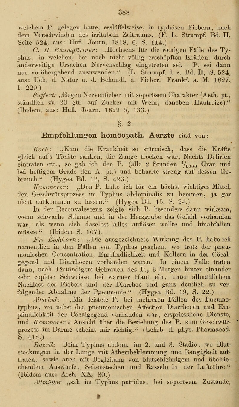 welchem P. gelegen hatte, esslöffelweise, in typhösen Fiebern, nach dem Verschwinden des irritaheln Zeitraums. (F. L. Strumpf, Bd. II, Seite 524, aus: Hufl. Journ. 1818, 6, S. 114.) C. H. Baumgärtner: „Höchsens für die wenigen Fälle des Ty- phus , in welchen, bei noch nicht völlig erschöpften Kräften, durch anderweitige Ursachen Nerveiischlag eingetreten sei. P. sei dann nur vorübergehend anzuwenden. (L. Strumpf. 1. c. Bd. II, S. 524, aus: Ueb. d. Natur u. d. Behandl. d. Fieber. Frankf. a. M. 1827, I, 220.) Suffert: „Gegen Nervenfieber mit soporösem Charakter (Aeth. pt., stündlich zu 20 gtt. auf Zucker mit Wein, daneben Hautreize). (Ibidem, aus: Hufl. Journ. 1829 5, 133.) §• 2. Empfehlungen homöopath. Aerzte sind von: Koch: „Kam die Krankheit so stürmisch, dass die Kräfte gleich auf's Tiefste sanken, die Zunge trocken war, Nachts Delirien eintraten etc., so gab ich den P. (alle 2 Stunden yi0oo Gran und hei heftigem Grade den A. pt.) und heharrte streng auf dessen Ge- hrauch. (Hygea Bd. 12, S. 423.) Kammerer: „Den P. halte ich für ein höchst wichtiges Mittel, den Geschwürsprozess im Typhus abdominalis zu hemmen, ja gar nicht aufkommen zu lassen. (Hygea Bd. 15, S. 24.) In der Reconvalescenz zeigte sich P. besonders dann wirksam, wenn schwache Stimme und in der Herzgrube das Gefühl vorhanden war, als wenn sich daselbst Alles auflösen wollte und hinabfallen müsste. (Ibidem S. 107). Fr. Eichhorn: „Die ausgezeichnete Wirkung des P. habe ich namentlich in den Fällen von Typhus gesehen, wo trotz der pneu- monischen Concentration, Empfindlichkeit und Kollern in der Cöcal- gegend und Diarrhoeen vorhanden waren. In einem Falle traten dann, nach 12stündigem Gebrauch des P., 3 Morgen hinter einander sehr copiöse Schweisse bei warmer Haut ein, unter allmählichem Nachlass des Fiebers und der Diarrhoe und ganz deutlich zu ver- folgender Abnahme der Pneumonie. (Hygea Bd. 19, S. 22.) Altschul: „Mir leistete P. bei mehreren Fällen des Pneumo- typhus, wo nebst der pneumonischen Affection Diarrhoeen und Em- pfindlichkeit der Cöcalgegend vorhanden war, erspriessliche Dienste, und Kammerer's Ansicht über die Beziehung des P. zum Geschwür- prozess im Darme scheint mir richtig. (Lehrb. d. phys. Pharmacod. S. 418.) Baertl: Beim Typhus abdom. im 2. und 3. Stadio, wo Blut- stockungen in der Lunge mit Athembeklenmmng und Bangigkeit auf- traten, sowie auch mit Begleitung von blutschleimigem und übelrie- chendem Auswurfe, Seitenstechen und Rasseln in der Luftröhre. (Ibidem aus: Arch. XX, 80.) Altmüller „sah im Typhus putridus, bei soporösem Zustande,