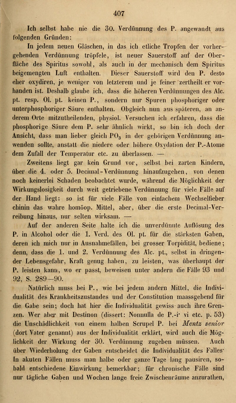 Ich selbst habe nie die 30. Verdünnung des P. angewandt aus folgenden Gründen: In jedem neuen Gläschen, in das ich etliche Tropfen der vorher- gehenden Verdünnung tröpfele, ist neuer Sauerstoff auf der Ober- fläche des Spiritus sowohl, als auch in der mechanisch dem Spiritus beigemengten Luft enthalten. Dieser Sauerstoff wird den P. desto eher oxydiren, je weniger von letzterem und je feiner zertheilt er vor- handen ist. Deshalb glaube ich, dass die höheren Verdünnungen des Ale. pt. resp. Ol. pt. keinen P., sondern nur Spuren phosphoriger oder unterphosphoriger Säure enthalten. Obgleich nun aus späteren, an an- derem Orte mitzutheilenden, physiol. Versuchen ich erfahren, dass die phosphorige Säure dem P. sehr ähnlich wirkt, so bin ich doch der Ansicht, dass man lieber gleich P03 in der gehörigen Verdünnung an- wenden sollte, anstatt die niedere oder höhere Oxydation der P.-Atome dem Zufall der Temperatur etc. zu überlassen. — Zweitens liegt gar kein Grund vor, selbst bei zarten Kindern, über die 4. oder 5. Deciinal-Verdünnung hinaufzugehen, von denen noch keinerlei Schaden beobachtet wurde, während die Möglichkeit der Wirkungslosigkeit durch weit getriebene Verdünnung für viele Fälle auf der Hand liegt: so ist für viele Fälle von einfachem Wechselfieber chinin das wahre homöop. Mittel, aber, über die erste Decimal-Ver- reibung hinaus, nur selten wirksam. — Auf der anderen Seite halte ich die unverdünnte Auflösung des P. in Alcohol oder die 1. Verd. des Ol. pt. für die stärksten Gaben, deren ich mich nur in Ausnahmefällen, bei grosser Torpidität, bediene; denn, dass die 1. und 2. Verdünnung des Ale. pt., selbst in dringen- der Lebensgefahr, Kraft genug haben, zu leisten, was überhaupt der P. leisten kann, wo er passt, beweisen unter andern die Fälle 93 und 92, S. 289—90. Natürlich muss bei P., wie bei jedem andern Mittel, die Indivi- dualität des Krankheitszustandes und der Constitution maassgebend für die Gabe sein; doch hat hier die Individualität gewiss auch ihre Gren- zen. Wer aber mit Destinon (dissert: Nonnulla de P.-i* vi etc. p. 53) die Unschädlichkeit von einem halben Scrupel P. bei Mentz senior (dort Vater genannt) aus der Individualität erklärt, wird auch die Mög- lichkeit der Wirkung der 30. Verdünnung zugeben müssen. Auch über Wiederholung der Gaben entscheidet die Individualität des Falles* In akuten Fällen muss man halbe oder ganze Tage lang pausiren, so- bald entschiedene Einwirkung bemerkbar; für chronische Fälle sind nur tägliche Gaben und Wochen lange freie Zwischenräume anzurathen,