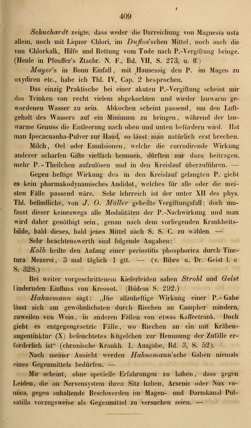 Schuchardt zeigte, dass weder die Darreichung von Magnesia usta allein, noch mit Liquor Chlori, im Duflos'schen Mittel, noch auch die von Chlorkalk, Hilfe und Rettung vom Tode nach P.-Vergiflurig hringe. (Henle in Pfeuffer's Ztschr. N. F., Bd. VII, S. 273, u. ff.) Mayer's in Bonn Einfall, mit Hausessig den P. im Magen zu oxydiren etc., habe ich Thl. IV, Cap. 2 besprochen. Das einzig Praktische bei einer akuten P.-Vergiftung scheint mir . das Trinken von recht vielem abgekochten und wieder lauwarm ge- wordenen Wasser zu sein. Abkochen scheint passend, um den Luft- gehalt des Wassers auf ein Minimum zu bringen, während der lau- warme Genuss die Entleerung nach oben und unten befördern wird. Hat man Ipecacuanha-Pulver zur Hand, so lässt man natürlich erst brechen. Milch, Oel oder Emulsionen, welche die corrodirende Wirkung anderer scharfen Gifte vielfach hemmen, dürften nur dazu beitragen, mehr P.-Theilchen aufzulösen und in den Kreislauf überzuführen. — Gegen heftige Wirkung des in den Kreislauf gelangten P. giebt es kein pharmakodynamisches Andidot, welches für alle oder die mei- sten Fälle passend wäre. Sehr lehrreich ist der unter XII des phys. Thl. befindliche, von J. 0. Müller geheilte Vergiftungsfall; doch um- fasst dieser keineswegs alle Modalitäten der P.-Nachwirkung und man wird daher genöthigt sein, genau nach dem vorliegenden Krankheits- bilde, bald dieses, bald jenes Mittel nach S. S. C. zu wählen. — Sehr beachtenswerth sind folgende Angaben: Kolb heilte den Anfang einer Periostitis phosphorica durch Tiuc- tura Mezerei, 3 mal täglich 1 gtt. — (v. Bibra u. Dr. Geist 1. c S. 328.) Bei weiter vorgeschrittenem Kieferleiden sahen Strohl und Geist lindernden Einfluss von Kreosot. (Ibidem S. 292.) Hdhnemann sagt: „Die allzuheflige Wirkung einer P.-Gabe lässt sich am gewöhnlichsten durch Riechen an Campher mindern, zuweilen von Wein, in anderen Fällen von etwas Kaffeetrank. Doch giebt es entgegengesetzte Fälle, wo Riechen an ein mit Krähen- augentinktur (X) befeuchtetes Kügelchen zur Hemmung der Zufälle er- forderlich ist (chronische Krankh. 1. Ausgabe, Bd. 3, S. 52). Nach meiner Ansicht werden Hahnemann'sehe Gaben niemals eines Gegenmittels bedürfen. — Mir scheint, ohne specielle Erfahrungen zu haben, dass gegen Leiden, die im Nervensystem ihren Sitz haben, Arsenic oder Nux vo- mica, gegen anhaltende Beschwerden im Magen- und Darmkanal Pul- satiila vorzugsweise als Gegenmittel zu versuchen seien. —