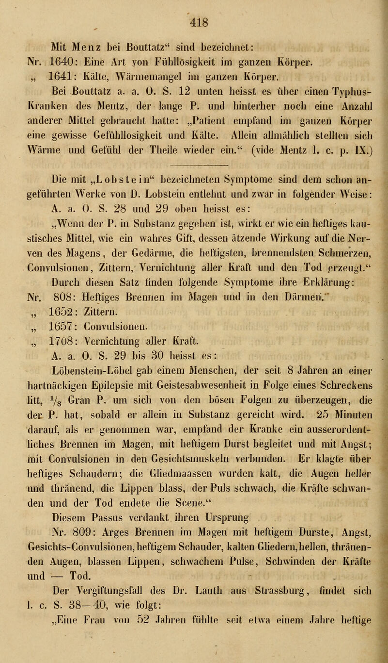 Mit Menz bei ßouttatz sind bezeichnet: Nr. 1640: Eine Art von Fübllösigkeit im ganzen Körper. „ 1641: Kälte, Wärniemangel im ganzen Körper. Bei ßouttatz a. a. 0. S. 12 unten lieisst es über einen Typhus- Kranken des Mentz, der lange P. und hinterher noch eine Anzahl anderer Mittel gebraucht hatte: „Patient empfand im ganzen Körper eine gewisse Gefühllosigkeit und Kälte. Allein allmählich stellten sich Wärme und Gefühl der Theile wieder ein. (vide Mentz 1. c. p. IX.) Die mit „Lobstein bezeichneten Symptome sind dem schon an- geführten Werke von D. Lobstein entlehnt und zwar in folgender Weise: A. a. 0. S. 28 und 29 oben heisst es: „Wenn der P. in Substanz gegeben ist, wirkt er wie ein heftiges kau- stisches Mittel, wie ein wahres Gift, dessen ätzende Wirkung auf die Ner- ven des Magens, der Gedärme, die heftigsten, brennendsten Schmerzen, Convulsionen, Zittern, Vernichtung aller Kraft und den Tod erzeugt. Durch diesen Satz finden folgende Symptome ihre Erklärung: Nr. 808: Heftiges Brennen im Magen und in den Därmen. „ 1652: Zittern. ,, 1657: Convulsionen. „ 1708: Vernichtung aller Kraft. A. a. 0. S. 29 bis 30 heisst es: Löbenstein-Löbel gab einem Menschen, der seit 8 Jahren an einer hartnäckigen Epilepsie mit Geistesabwesenheit in Folge eines Schreckens litt, 78 Gran P- um s^cü von den b°sen Folgen zu überzeugen, die der P. hat, sobald er allein in Substanz gereicht wird. 25 Minuten darauf, als er genommen war, empfand der Kranke ein ausserordent- liches Brennen im Magen, mit heftigem Durst begleitet und mit Angst; mit Convulsionen in den Gesichtsmuskeln verbunden. Er klagte über heftiges Schaudern; die Gliedmaassen wurden kalt, die Augen heller und thränend, die Lippen blass, der Puls schwach, die Kräfte schwan- den und der Tod endete die Scene. Diesem Passus verdankt ihren Ursprung Nr. 809: Arges Brennen im Magen mit heftigem Durste, Angst, Gesichts-Convulsionen, heftigem Schauder, kalten Gliedern,hellen, thränen- den Augen, blassen Lippen, schwachem Pulse, Schwinden der Kräfte und — Tod. Der Vergiftungsfall des Dr. Lauth aus Strassburg, findet sich 1. c. S. 38-40, wie folgt: „Eine Frau von 52 Jahren fühlte seit etwa einem Jahre heftige