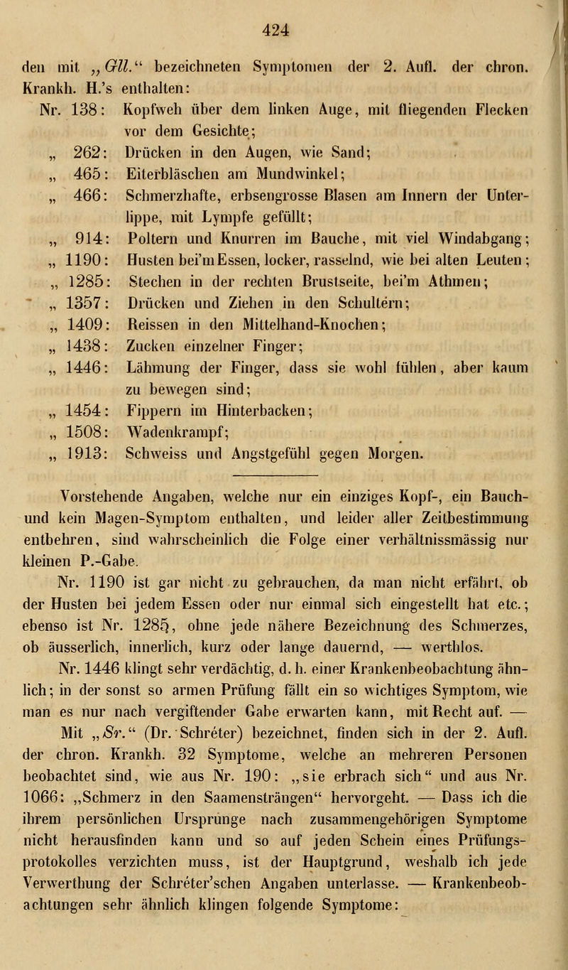 den mit „Gll. bezeichneten Symptomen der 2. Aufl. der chron. Krankh. H.'s enthalten: Nr. 138: Kopfweh über dem linken Auge, mit fliegenden Flecken vor dem Gesichte; Drücken in den Augen, wie Sand-, Eiterbläschen am Mundwinkel; Schmerzhafte, erbsengrosse Blasen am Innern der Unter- lippe, mit Lympfe gefüllt; Poltern und Knurren im Bauche, mit viel Windabgang; Husten bei'mEssen, locker, rasselnd, wie hei alten Leuten ; Stechen in der rechten Brustseite, bei'm Athmen; Drücken und Ziehen in den Schultern; Beissen in den Mittelhand-Knochen; Zucken einzelner Finger; Lähmung der Finger, dass sie wohl fühlen, aber kaum zu bewegen sind; Fippern im Hinterbacken; Wadenkrampf; Schweiss und Angstgefühl gegen Morgen. 262 465 466 914 1190 1285 1357 1409 1438 1446 1454 1508 1913 Vorstehende Angaben, welche nur ein einziges Kopf-, ein Bauch- und kein Magen-Symptom enthalten, und leider aller Zeitbestimmung entbehren, sind wahrscheinlich die Folge einer verhältnissmässig nur kleinen P.-Gabe. Nr. 1190 ist gar nicht zu gehrauchen, da man nicht erfäbrt, ob der Husten bei jedem Essen oder nur einmal sich eingestellt hat etc.; ebenso ist Nr. 128§, ohne jede nähere Bezeichnung des Schmerzes, ob äusserlich, innerlich, kurz oder lange dauernd, — werthlos. Nr. 1446 klingt sehr verdächtig, d. h. einer Krankenbeobachtung ähn- lich; in der sonst so armen Prüfung fällt ein so wichtiges Symptom, wie man es nur nach vergiftender Gabe erwarten kann, mitBechtauf. — Mit „ Sr. (Dr. Schreter) bezeichnet, finden sich in der 2. Aufl. der chron. Krankh. 32 Symptome, welche an mehreren Personen beobachtet sind, wie aus Nr. 190: „sie erbrach sich und aus Nr. 1066: „Schmerz in den Saamensträngen hervorgeht. — Dass ich die ihrem persönlichen Ursprünge nach zusammengehörigen Symptome nicht herausfinden kann und so auf jeden Schein eines Prüfungs- protokolles verzichten muss, ist der Hauptgrund, weshalb ich jede Verwerthung der Schreter'schen Angaben unterlasse. — Krankenbeob- achtungen sehr ähnlich klingen folgende Symptome: