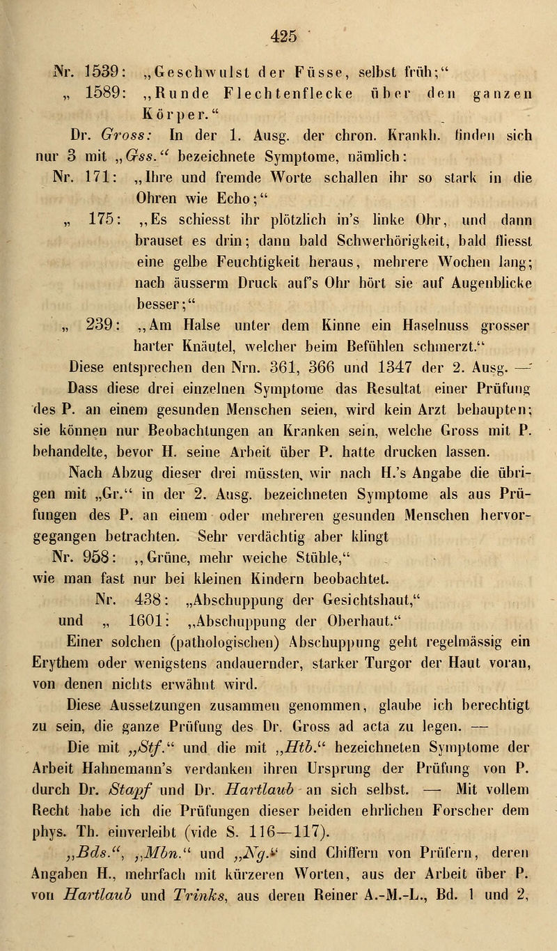 j\r. 1539: „Geschwulst der Füsse, selbst früh; „ 1589: „Runde Flechtenflecke üher den ganzen Körper. Dr. Gross: In der 1. Ausg. der chron. Krankli. linden sich nur 3 mit „ Gss. bezeichnete Symptome, nämlich: Nr. 171: „Ibre und fremde Worte schallen ihr so stark in die Ohren wie Echo; „ 175: „Es schiesst ihr plötzlich in's linke Ohr, und dann brauset es drin; dann bald Schwerhörigkeit, bald lliesst eine gelbe Feuchtigkeit heraus, mehrere Wochen lang; nach äusserm Druck auf's Ohr hört sie auf Augenblicke besser; „ 239: „Am Halse unter dem Kinne ein Haselnuss grosser harter Knäutel, welcher beim Befühlen schmerzt. Diese entsprechen den Nrn. 361, 366 und 1347 der 2. Ausg. —'■ Dass diese drei einzelnen Symptome das Resultat einer Prüfung des P. an einem gesunden Menschen seien, wird kein Arzt behaupten; sie können nur Beobachtungen an Kranken sein, welche Gross mit P. behandelte, bevor H. seine Arbeit über P. hatte drucken lassen. Nach Abzug dieser drei müssten, wir nach H.'s Angabe die übri- gen mit „Gr. in der 2. Ausg. bezeichneten Symptome als aus Prü- fungen des P. an einem oder mehreren gesunden Menschen hervor- gegangen betrachten. Sehr verdächtig aber klingt Nr. 958: „Grüne, mehr weiche Stühle, wie man fast nur bei kleinen Kindern beobachtet. Nr. 438: „Abschuppung der Gesichtshaut, und „ 1601: „Abschuppung der Oberhaut. Einer solchen (pathologischen) Abschuppung geht regelmässig ein Erythem oder wenigstens andauernder, starker Turgor der Haut voran, von denen nichts erwähnt wird. Diese Aussetzungen zusammen genommen, glaube ich berechtigt zu sein, die ganze Prüfung des Dr. Gross ad acta zu legen. — Die mit „Stf. und die mit ,,Htb.u bezeichneten Symptome der Arbeit Hahnemann's verdanken ihren Ursprung der Prüfung von P. durch Dr. Stapf und Dr. Hartlaub an sich selbst. — Mit vollem Recht habe ich die Prüfungen dieser beiden ehrlichen Forscher dem phys. Th. einverleibt (vide S. 116—117). vBds., „Mbn.u und j,Ng.U sind Chißern von Prüfern, deren Angaben H., mehrfach mit kürzeren Worten, aus der Arbeit über P. von Hartlaub und Trinks, aus deren Reiner A.-M.-L., Bd. 1 und 2,