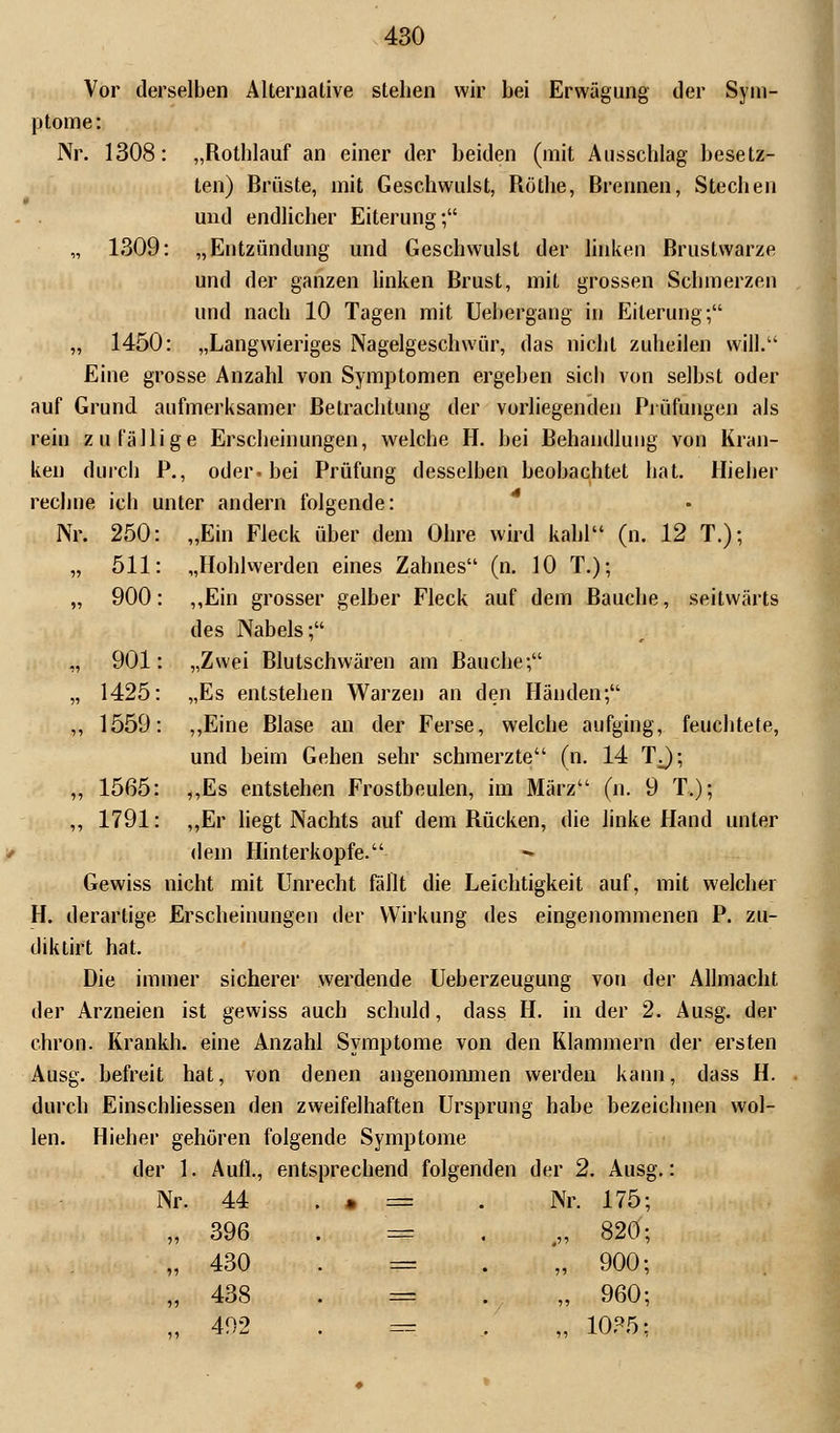 Vor derselben Alternative stehen wir bei Erwägung der Sym- ptome: Nr. 1308: „Rothlauf an einer der beiden (mit Ausschlag besetz- ten) Brüste, mit Geschwulst, Röthe, Brennen, Stechen und endlicher Eiterung; „ 1309: „Entzündung und Geschwulst der linken Brustwarze und der ganzen linken Brust, mit grossen Schmerzen und nach 10 Tagen mit Uebergang in Eiterung; „ 1450: „Langwieriges Nagelgeschwür, das nicht zuheilen will. Eine grosse Anzahl von Symptomen ergeben sicli von selbst oder auf Grund aufmerksamer Betrachtung der vorliegenden Prüfungen als rein zufällige Erscheinungen, welche H. hei Behandlung von Kran- ken durch P., oder« bei Prüfung desselben beobachtet hat. Hieher rechne ich unter andern folgende: Nr. 250: „Ein Fleck über dem Ohre wird kahl (n. 12 T.); „ 511: „Hohlwerden eines Zahnes (n. 10 T.); „ 900: „Ein grosser gelber Fleck auf dem Bauche, seitwärts des Nabels; „ 901: „Zwei Blutschwären am Bauche; „ 1425: „Es entstehen Warzen an den Händen; ,, 1559: „Eine Blase an der Ferse, welche aufging, feuchtete, und beim Gehen sehr schmerzte (n. 14 TJ; ,, 1565: ,,Es entstehen Frostbeulen, im März (n. 9 T.); „ 1791: „Er liegt Nachts auf dem Rücken, die linke Hand unter dem Hinterkopfe. Gewiss nicht mit Unrecht fällt die Leichtigkeit auf, mit welcher H. derartige Erscheinungen der Wirkung des eingenommenen P. zu- diktirt hat. Die immer sicherer werdende Ueberzeugung von der Allmacht der Arzneien ist gewiss auch schuld, dass H. in der 2. Ausg. der chron. Krankh. eine Anzahl Symptome von den Klammern der ersten Ausg. befreit hat, von denen angenommen werden kann, dass H. durch Einschliessen den zweifelhaften Ursprung habe bezeichnen wol- len. Hieher gehören folgende Symptome der 1. Aufl., entsprechend folgenden der 2. Ausg.: Nr. 44 . » = . Nr. 175; „ 396 . = .„ 820; „ 430 . = „ 900; „ 438 . = „ 960; „492 . = . „ 1085;