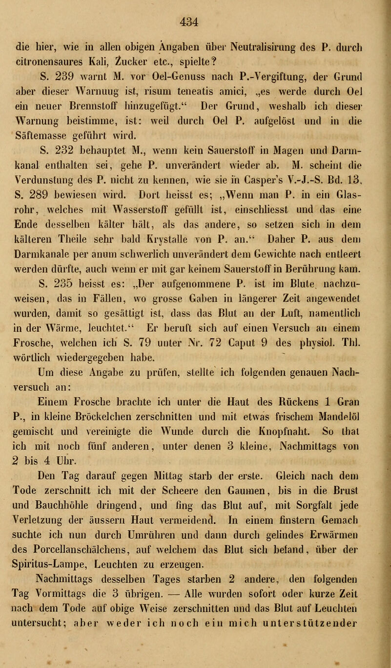 die hier, wie in allen obigen Angaben über Neutralisirung des P. durch citronensaures Kali, Zucker etc., spielte? S. 239 warnt M. vor Oel-Genuss nach P.-Vergiftung, der Grund aber dieser Warnuug ist, risum teneatis amici, „es werde durch Oel ein neuer Brennstoff hinzugefügt. Der Grund, weshalb ich dieser Warnung beistimme, ist: weil durch Oel P. aufgelöst und in die Säftemasse geführt wird. S. 232 behauptet M., wenn kein Sauerstoff in Magen und Darm- kanal enthalten sei, gehe P. unverändert wieder ab. M. scheint die Verdunstung des P. nicht zu kennen, wie sie in Casper's V.-J.-S. Bd. 13, S. 289 bewiesen wird. Dort hcisst es; „Wenn man P. in ein Glas- rohr, welches mit Wasserstoff gefüllt ist, einschliesst und das eine Ende desselben kälter hält, als das andere, so setzen sich in dem kälteren Theile sehr bald Krystalle von P. an. Daher P. aus dem Darmkanale per anum schwerlich unverändert dem Gewichte nach entleert werden dürfte, auch wenn er mit gar keinem Sauerstoff in Berührung kam. S. 235 heisst es: „Der aufgenommene P. ist im Blute, nachzu- weisen, das in Fällen, wo grosse Gaben in längerer Zeit angewendet wurden, damit so gesättigt ist, dass das Blut an der Luft, namentlich in der Wärme, leuchtet. Er beruft sich auf einen Versuch an einem Frosche, welchen ich S. 79 unter Nr. 72 Caput 9 des physiol. Tbl. wörtlich wiedergegeben habe. Um diese Angabe zu prüfen, stellte ich folgenden genauen Nach- versuch an: Einem Frosche brachte ich unter die Haut des Bückens 1 Gran P., in kleine Bröckelchen zerschnitten und mit etwas frischem Mandelöl gemischt und vereinigte die Wunde durch die Knopfnaht. So that ich mit noch fünf anderen, unter denen 3 kleine, Nachmittags von 2 bis 4 Uhr. Den Tag darauf gegen Mittag starb der erste. Gleich nach dem Tode zerschnitt ich mit der Scheere den Gaumen, bis in die Brust und Bauchhöhle dringend, und fing das Blut auf, mit Sorgfalt jede Verletzung der äussern Haut vermeidend. In einem finstern Gemach suchte ich nun durch Umrühren und dann durch gelindes Erwärmen des Porcellanschälchens, auf welchem das Blut sich befand, über der Spiritus-Lampe, Leuchten zu erzeugen. Nachmittags desselben Tages starben 2 andere, den folgenden Tag Vormittags die 3 übrigen. — Alle wurden sofort oder kurze Zeil nach dem Tode auf obige Weise zerschnitten und das Blut auf Leuchten untersucht; aber weder ich noch ein mich unterstützender