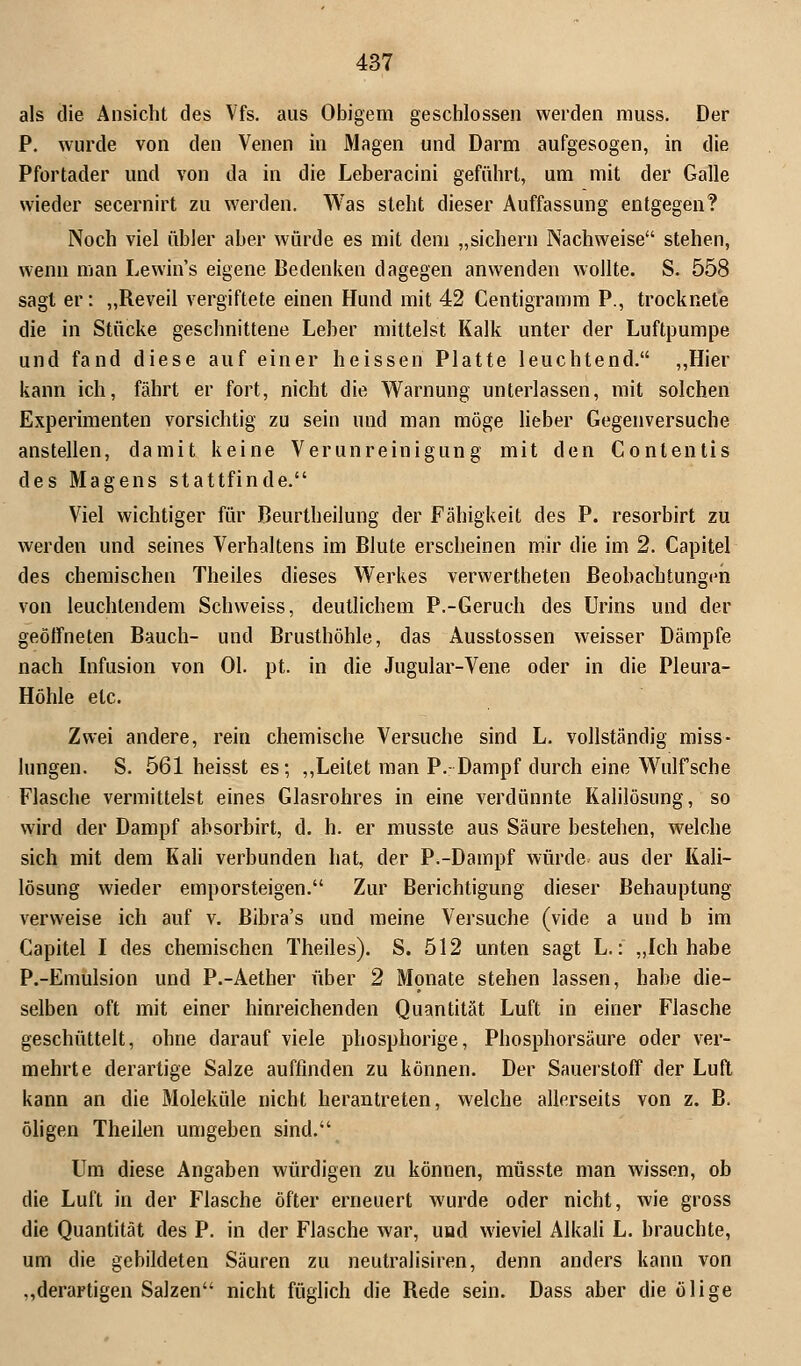 als die Ansicht des Vfs. aus Obigem geschlossen werden muss. Der P. wurde von den Venen in Magen und Darm aufgesogen, in die Pfortader und von da in die Leberacini geführt, um mit der Galle wieder secernirt zu werden. Was steht dieser Auffassung entgegen? Noch viel übler aber würde es mit dem „sichern Nachweise stehen, wenn man Lewin's eigene Bedenken dagegen anwenden wollte. S. 558 sagt er: „Reveil vergiftete einen Hund mit 42 Centigramm P., trocknete die in Stücke geschnittene Leber mittelst Kalk unter der Luftpumpe und fand diese auf einer heissen Platte leuchtend. „Hier kann ich, fährt er fort, nicht die Warnung unterlassen, mit solchen Experimenten vorsichtig zu sein und man möge lieber Gegenversuche anstellen, damit keine Verunreinigung mit den Contentis des Magens stattfinde. Viel wichtiger für Beurtheilung der Fähigkeit des P. resorbirt zu werden und seines Verhaltens im Blute erscheinen mir die im 2. Capitel des chemischen Theiles dieses Werkes verwerteten Beobachtungen von leuchtendem Schweiss, deutlichem P.-Geruch des Urins und der geöffneten Bauch- und Brusthöhle, das Ausstossen weisser Dämpfe nach Infusion von Ol. pt. in die Jugular-Vene oder in die Pleura- Höhle etc. Zwei andere, rein chemische Versuche sind L. vollständig miss- lungen. S. 561heisstes; „Leitet man P.- Dampf durch eine Wulf sehe Flasche vermittelst eines Glasrohres in eine verdünnte Kalilösung, so wird der Dampf absorbirt, d. h. er musste aus Säure bestehen, welche sich mit dem Kali verbunden hat, der P.-Dampf würde aus der Kali- lösung wieder emporsteigen. Zur Berichtigung dieser Behauptung verweise ich auf v. Bibra's und meine Versuche (vide a und b im Capitel I des chemischen Theiles). S. 512 unten sagt L.: „Ich habe P.-Emulsion und P.-Aether über 2 Monate stehen lassen, habe die- selben oft mit einer hinreichenden Quantität Luft in einer Flasche geschüttelt, ohne darauf viele phosphorige, Phosphorsäure oder ver- mehrte derartige Salze auffinden zu können. Der Sauerstoff der Luft kann an die Moleküle nicht herantreten, welche allerseits von z. B. öligen Theilen umgeben sind. Um diese Angaben würdigen zu können, müsste man wissen, ob die Luft in der Flasche öfter erneuert wurde oder nicht, wie gross die Quantität des P. in der Flasche war, und wieviel Alkali L. brauchte, um die gebildeten Säuren zu neutralisiren, denn anders kann von „derartigen Salzen nicht füglich die Rede sein. Dass aber die ölige