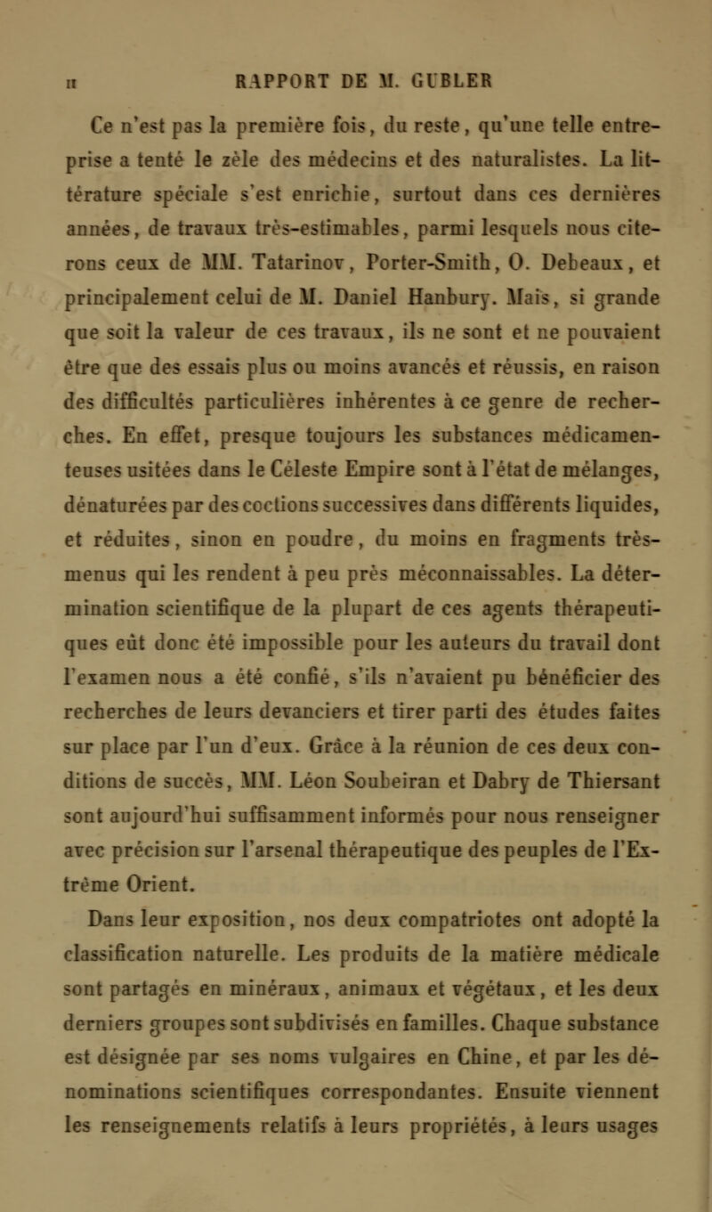 Ce n'est pas la première fois, du reste, qu'une telle entre- prise a tenté le zèle des médecins et des naturalistes. La lit- térature spéciale s'est enrichie, surtout dans ces dernières années, de travaux très-estimables, parmi lesquels nous cite- rons ceux de Mil. Tatarinov, Porter-Smith, 0. Debeaux, et principalement celui de M. Daniel Hanbury. Mais, si grande que soit la valeur de ces travaux, ils ne sont et ne pouvaient être que des essais plus ou moins avancés et réussis, en raison des difficultés particulières inhérentes à ce genre de recher- ches. En effet, presque toujours les substances médicamen- teuses usitées dans le Céleste Empire sont à l'état de mélanges, dénaturées par des codions successives dans différents liquides, et réduites, sinon en poudre, du moins en fragments très- menus qui les rendent à peu près méconnaissables. La déter- mination scientifique de la plupart de ces agents thérapeuti- ques eût donc été impossible pour les auteurs du travail dont l'examen nous a été confié, s'ils n'avaient pu bénéficier des recherches de leurs devanciers et tirer parti des études faites sur place par l'un d'eux. Grâce à la réunion de ces deux con- ditions de succès, MM. Léon Soubeiran et Dabry de Thiersant sont aujourd'hui suffisamment informés pour nous renseigner avec précision sur l'arsenal thérapeutique des peuples de l'Ex- trême Orient. Dans leur exposition, nos deux compatriotes ont adopté la classification naturelle. Les produits de la matière médicale sont partagés en minéraux, animaux et végétaux, et les deux derniers groupes sont subdivisés en familles. Chaque substance est désignée par ses noms vulgaires en Chine, et par les dé- nominations scientifiques correspondantes. Ensuite viennent les renseignements relatifs à leurs propriétés, à leurs usages