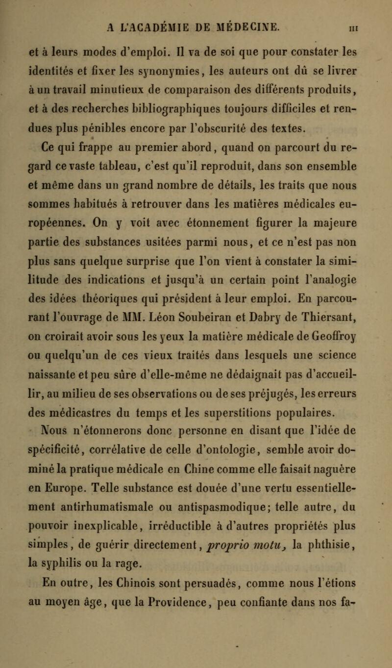 et à leurs modes d'emploi. Il va de soi que pour constater les identités et fixer les synonymies, les auteurs ont dû se livrer à un travail minutieux de comparaison des différents produits, et à des recherches bibliographiques toujours difficiles et ren- dues plus pénibles encore par l'obscurité des textes. Ce qui frappe au premier abord, quand on parcourt du re- gard ce vaste tableau, c'est qu'il reproduit, dans son ensemble et même dans un grand nombre de détails, les traits que nous sommes habitués à retrouver dans les matières médicales eu- ropéennes. On y voit avec étonnement figurer la majeure partie des substances usitées parmi nous, et ce n'est pas non plus sans quelque surprise que l'on vient à constater la simi- litude des indications et jusqu'à un certain point l'analogie des idées théoriques qui président à leur emploi. En parcou- rant l'ouvrage de MM. Léon Soubeiran et Dabry de Thiersant, on croirait avoir sous les yeux la matière médicale de Geoffroy ou quelqu'un de ces vieux traités dans lesquels une science naissante et peu sûre d'elle-même ne dédaignait pas d'accueil- lir, au milieu de ses observations ou de ses préjugés, les erreurs des médicastres du temps et les superstitions populaires. Nous n'étonnerons donc personne en disant que l'idée de spécificité, corrélative de celle d'ontologie, semble avoir do- miné la pratique médicale en Chine comme elle faisait naguère en Europe. Telle substance est douée d'une vertu essentielle- ment antirhumatismale ou antispasmodique; telle autre, du pouvoir inexplicable, irréductible à d'autres propriétés plus simples, de guérir directement, proprio motu, la phthisie, la syphilis ou la rage. En outre, les Chinois sont persuadés, comme nous l'étions au moyen âge, que la Providence, peu confiante dans nos fa-