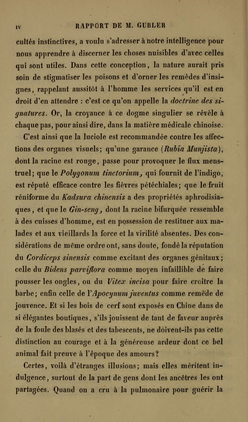 cultes instinctives, a voulu s'adresser à notre intelligence pour nous apprendre à discerner les choses nuisibles d'avec celles qui sont utiles. Dans cette conception, la nature aurait pris soin de stigmatiser les poisons et d'orner les remèdes d'insi- gnes, rappelant aussitôt à l'homme les services qu'il est en droit d'en attendre : c'est ce qu'on appelle la doctrine des si- gnatures. Or, la croyance à ce dogme singulier se révèle à chaque pas, pour ainsi dire, dans la matière médicale chinoise. C'est ainsi que la luciole est recommandée contre les affec- tions des organes visuels; qu'une garance (Rubia Munjista), dont la racine est rouge, passe pour provoquer le flux mens- truel; que le Polygonum tinctorium, qui fournit de l'indigo, est réputé efficace contre les fièvres pétéchiales; que le fruit réniforme du Kadsura chinensis a des propriétés aphrodisia- ques , et que le Gin-seng , dont la racine bifurquée ressemble à des cuisses d'homme, est en possession de restituer aux ma- lades et aux vieillards la force et la virilité absentes. Des con- sidérations de même ordre ont, sans doute, fondé la réputation du Cordiceps sinensis comme excitant des organes génitaux; celle du Bidens parvijlora comme moyen infaillible de faire pousser les ongles, ou du Vitex incisa pour faire croître la barbe; enfin celle de YApocynum juventus comme remède de jouvence. Et si les bois de cerf sont exposés en Chine dans de si élégantes boutiques, s'ils jouissent de tant de faveur auprès de la foule des blasés et des tabescents, ne doivent-ils pas cette distinction au courage et à la généreuse ardeur dont ce bel animal fait preuve à l'époque des amours? Certes, voilà d'étranges illusions; mais elles méritent in- dulgence, surtout de la part de gens dont les ancêtres les ont partagées. Quand on a cru à la pulmonaire pour guérir la