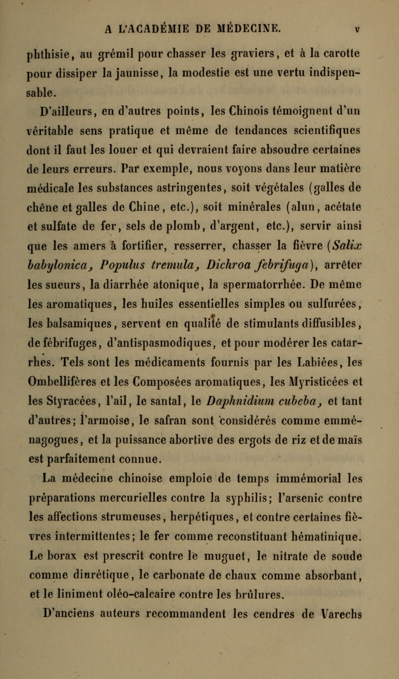 phthisie, au grémil pour chasser les graviers, et à la carotte pour dissiper la jaunisse, la modestie est une vertu indispen- sable. D'ailleurs, en d'autres points, les Chinois témoignent d'un véritable sens pratique et même de tendances scientifiques dont il faut les louer et qui devraient faire absoudre certaines de leurs erreurs. Par exemple, nous voyons dans leur matière médicale les substances astringentes, soit végétales (galles de chêne et galles de Chine, etc.), soit minérales (alun, acétate et sulfate de fer, sels de plomb, d'argent, etc.), servir ainsi que les amers à fortifier, resserrer, chasser la fièvre {Salix babyloniccij Populus tremula^ Dichroa febrifuga), arrêter les sueurs, la diarrhée atonique, la spermatorrhée. De même les aromatiques, les huiles essentielles simples ou sulfurées, les balsamiques, servent en qualité de stimulants diffusibles, de fébrifuges, d'antispasmodiques, et pour modérer les catar- rhes. Tels sont les médicaments fournis par les Labiées, les Ombellifères et les Composées aromatiques, les Myristicées et les Styracées, l'ail, le santal, le Daphnidium cubeba, et tant d'autres; l'armoise, le safran sont considérés comme emmé- nagogues, et la puissance abortive des ergots de riz et de maïs est parfaitement connue. La médecine chinoise emploie de temps immémorial les préparations mercurielles contre la syphilis; l'arsenic contre les affections strumeuses, herpétiques, et contre certaines fiè- vres intermittentes; le fer comme reconstituant hématinique. Le borax est prescrit contre le muguet, le nitrate de soude comme diurétique, le carbonate de chaux comme absorbant, et le Uniment oléo-calcaire contre les brûlures. D'anciens auteurs recommandent les cendres de Varechs