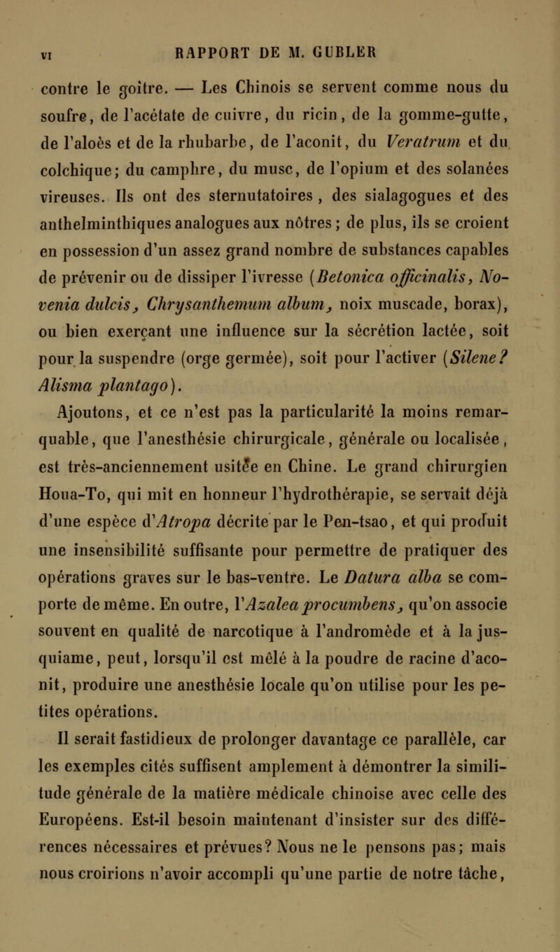 contre le goitre. — Les Chinois se servent comme nous du soufre, de l'acétate de enivre, du ricin, de la gomme-gutte, de l'aloès et de la rhubarbe, de l'aconit, du Veratrum et du colchique; du camphre, du musc, de l'opium et des solanées vireuses. Ils ont des sternutatoires , des sialagogues et des anthelminthiques analogues aux nôtres ; de plus, ils se croient en possession d'un assez grand nombre de substances capables de prévenir ou de dissiper l'ivresse [Betonica officinalis, No- venta dulciSj Chrysanthemum album^ noix muscade, borax), ou bien exerçant une influence sur la sécrétion lactée, soit pour la suspendre (orge germée), soit pour l'activer [Silène? Alisma plantago). Ajoutons, et ce n'est pas la particularité la moins remar- quable, que l'anesthésie chirurgicale, générale ou localisée, est très-anciennement usitée en Chine. Le grand chirurgien Houa-To, qui mit en honneur l'hydrothérapie, se servait déjà d'une espèce à'Atropa décrite par le Pen-tsao, et qui produit une insensibilité suffisante pour permettre de pratiquer des opérations graves sur le bas-ventre. Le Datura alba se com- porte de même. En outre, Y Azalea procumbens > qu'on associe souvent en qualité de narcotique à l'andromède et à la jus- quiame, peut, lorsqu'il est mêlé à la poudre de racine d'aco- nit, produire une anesthésie locale qu'on utilise pour les pe- tites opérations. Il serait fastidieux de prolonger davantage ce parallèle, car les exemples cités suffisent amplement à démontrer la simili- tude générale de la matière médicale chinoise avec celle des Européens. Est-il besoin maintenant d'insister sur des diffé- rences nécessaires et prévues? Nous ne le pensons pas; mais nous croirions n'avoir accompli qu'une partie de notre tache,
