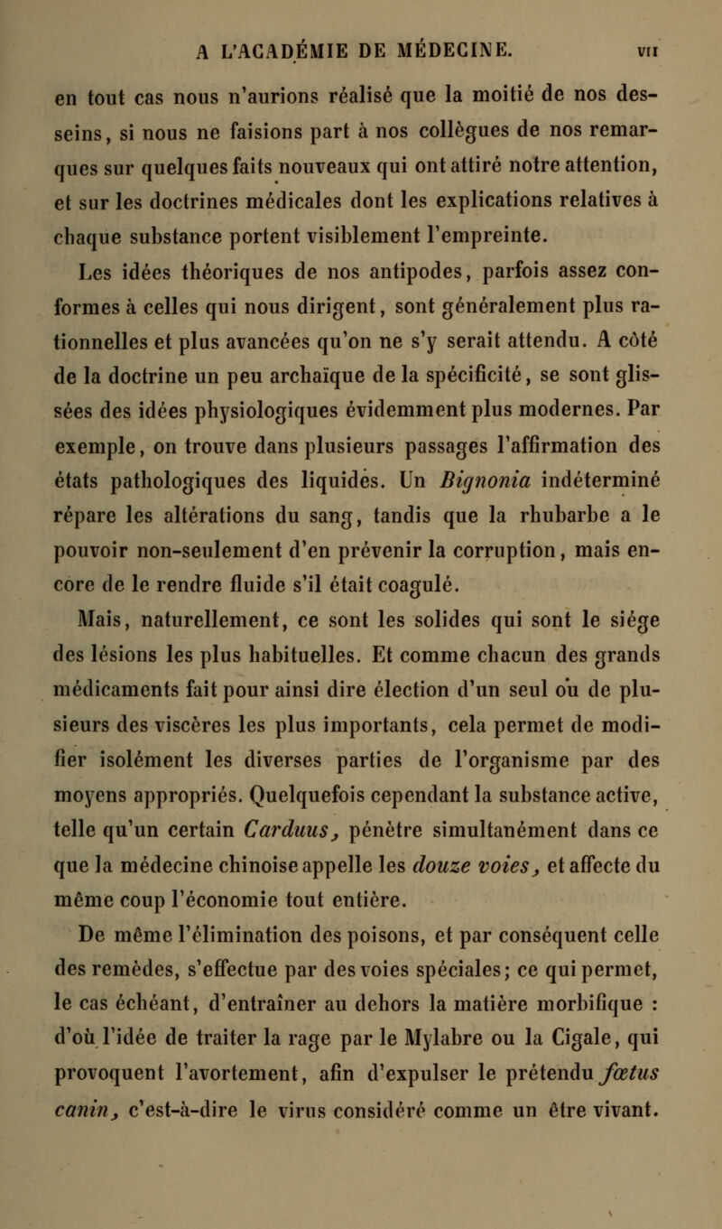 en tout cas nous n'aurions réalisé que la moitié de nos des- seins, si nous ne faisions part à nos collègues de nos remar- ques sur quelques faits nouveaux qui ont attiré notre attention, et sur les doctrines médicales dont les explications relatives à chaque substance portent visiblement l'empreinte. Les idées théoriques de nos antipodes, parfois assez con- formes à celles qui nous dirigent, sont généralement plus ra- tionnelles et plus avancées qu'on ne s'y serait attendu. A côté de la doctrine un peu archaïque de la spécificité, se sont glis- sées des idées physiologiques évidemment plus modernes. Par exemple, on trouve dans plusieurs passages l'affirmation des états pathologiques des liquidés. Un Bignonia indéterminé répare les altérations du sang, tandis que la rhubarbe a le pouvoir non-seulement d'en prévenir la corruption, mais en- core de le rendre fluide s'il était coagulé. Mais, naturellement, ce sont les solides qui sont le siège des lésions les plus habituelles. Et comme chacun des grands médicaments fait pour ainsi dire élection d'un seul ou de plu- sieurs des viscères les plus importants, cela permet de modi- fier isolément les diverses parties de l'organisme par des moyens appropriés. Quelquefois cependant la substance active, telle qu'un certain Carduus, pénètre simultanément dans ce que la médecine chinoise appelle les douze voies, et affecte du même coup l'économie tout entière. De même l'élimination des poisons, et par conséquent celle des remèdes, s'effectue par des voies spéciales; ce qui permet, le cas échéant, d'entraîner au dehors la matière morbifique : d'où l'idée de traiter la rage par le Mylabre ou la Cigale, qui provoquent l'avortement, afin d'expulser le prétendu fœtus canin, c'est-à-dire le virns considéré comme un être vivant.