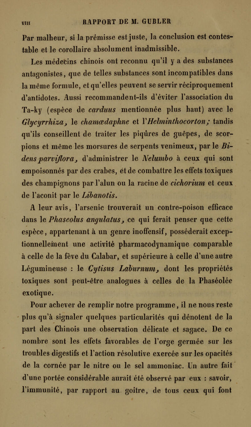 Par malheur, si la prémisse est juste, la conclusion est contes- table et le corollaire absolument inadmissible. Les médecins chinois ont reconnu qu'il y a des substances antagonistes, que de telles substances sont incompatibles dans la même formule, et qu'elles peuvent se servir réciproquement d'antidotes. Aussi recommandent-ils d'éviter l'association du Ta-ky (espèce de carduus mentionnée plus haut) avec le Glycyrrhiza, le chamœdaphne et YHelminthocorton; tandis qu'ils conseillent de traiter les piqûres de guêpes, de scor- pions et même les morsures de serpents venimeux, par le Bi- densparvijlora,; d'administrer le Nelumbo à ceux qui sont empoisonnés par des crabes, et de combattre les effets toxiques des champignons par l'alun ou la racine de cichorium et ceux de l'aconit par le Libanotis. A leur avis, l'arsenic trouverait un contre-poison efficace dans le Phaseolus angulatus> ce qui ferait penser que cette espèce, appartenant à un genre inoffensif, posséderait excep- tionnellement une activité pharmacodynamique comparable à celle de la fève du Calabar, et supérieure à celle d'une autre Légumineuse : le Cytisus Làbumum, dont les propriétés toxiques sont peut-être analogues à celles de la Phaséolée exotique. Pour achever de remplir notre programme, il ne nous reste plus qu'à signaler quelques particularités qui dénotent de la part des Chinois une observation délicate et sagace. De ce nombre sont les effets favorables de l'orge germée sur les troubles digestifs et l'action résolutive exercée sur les opacités de la cornée par le nitre ou le sel ammoniac. Un autre fait d'une portée considérable aurait été observé par eux : savoir, l'immunité, par rapport au goitre, de tous ceux qui font