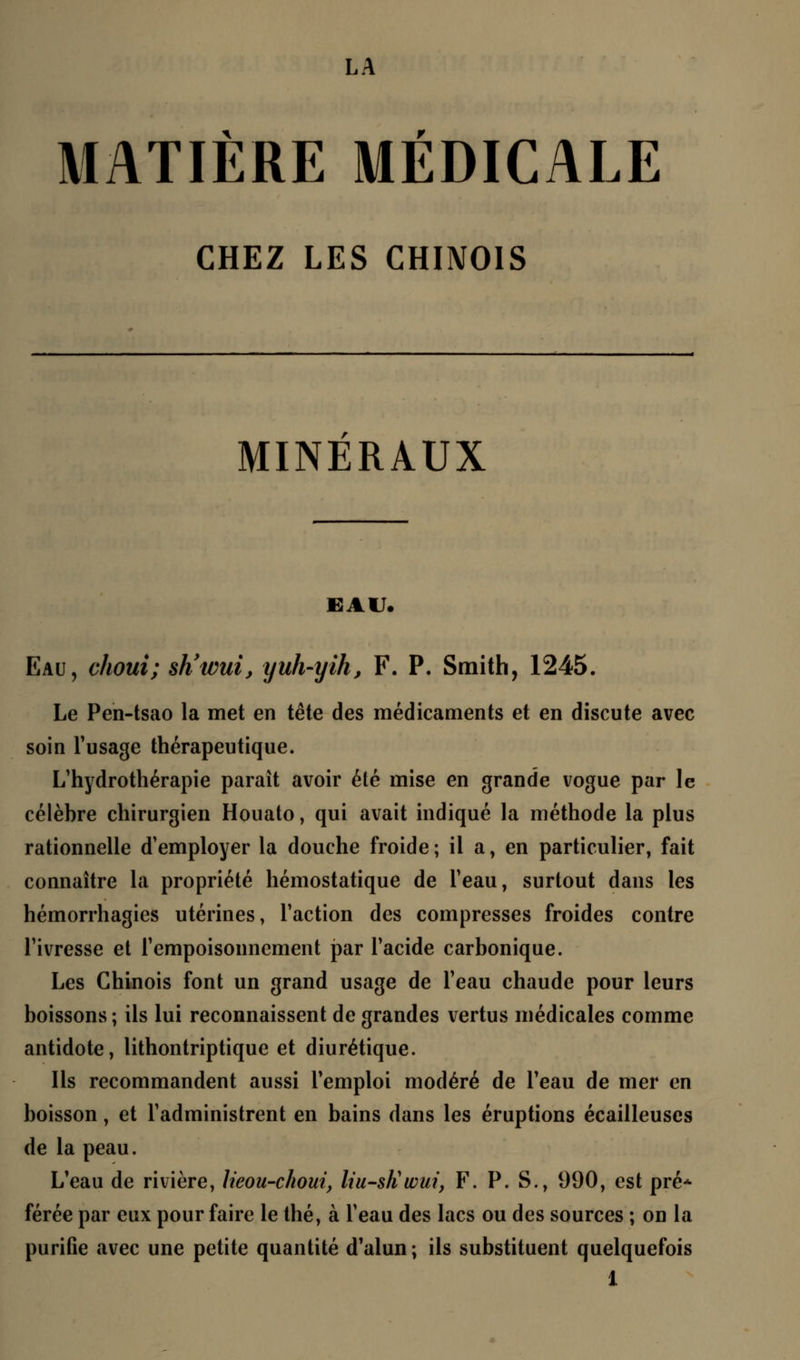 LA MATIÈRE MÉDICALE CHEZ LES CHINOIS MINERAUX EAU. Eau, choux; sh'wui, yuh-yih, F. P. Smith, 1245. Le Pen-tsao la met en tête des médicaments et en discute avec soin l'usage thérapeutique. L'hydrothérapie parait avoir été mise en grande vogue par le célèbre chirurgien Houato, qui avait indiqué la méthode la plus rationnelle d'employer la douche froide ; il a, en particulier, fait connaître la propriété hémostatique de l'eau, surtout dans les hémorrhagies utérines, Faction des compresses froides contre Fivresse et l'empoisonnement par l'acide carbonique. Les Chinois font un grand usage de l'eau chaude pour leurs boissons ; ils lui reconnaissent de grandes vertus médicales comme antidote, lithontriptique et diurétique. Ils recommandent aussi l'emploi modéré de Feau de mer en boisson, et l'administrent en bains dans les éruptions écailleuses de la peau. L'eau de rivière, lieou-choui, liu-sliwui, F. P. S., 990, est pré* férée par eux pour faire le thé, à l'eau des lacs ou des sources ; on la purifie avec une petite quantité d'alun; ils substituent quelquefois