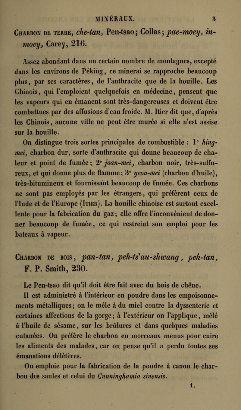 Charbon de terre, che-tan, Pen-tsao ; Collas ; pae-moey, in- moey, Carey, 216. Assez abondant dans un certain nombre de montagnes, excepté dans les environs de Péking, ce minerai se rapproche beaucoup plus, par ses caractères, de l'anthracite que de la houille. Les Chinois, qui l'emploient quelquefois en médecine, pensent que les vapeurs qui en émanent sont très-dangereuses et doivent être combattues par des affusions d'eau froide. M. Hier dit que, d'après les Chinois, aucune ville ne peut être murée si elle n'est assise sur la houille. On distingue trois sortes principales de combustible : 1° hing- met, charbon dur, sorte d'anthracite qui donne beaucoup de cha- leur et point de fumée ; 2° joan-mei, charbon noir, très-sulfu- reux, et qui donne plus de flamme; 3° yeou-mei (charbon d'huile), très-bitumineux et fournissant beaucoup de fumée. Ces charbons ne sont pas employés par les étrangers, qui préfèrent ceux de l'Inde et de l'Europe (Itier). La houille chinoise est surtout excel- lente pour la fabrication du gaz ; elle offre l'inconvénient de don- ner beaucoup de fumée, ce qui restreint son emploi pour les bateaux à vapeur. Charbon de bois, pan-tan, peh-ts'au-skwang, peh-tan} F. P. Smith, 230. Le Pen-tsao dit qu'il doit être fait avec du bois de chêne. Il est administré à l'intérieur en poudre dans les empoisonne- ments métalliques ; on le mêle à du miel contre la dyssenterie et certaines affections de la gorge ; à l'extérieur on l'applique, mêlé à l'huile de sésame, sur les brûlures et dans quelques maladies cutanées. On préfère le charbon en morceaux menus pour cuire les aliments des malades, car on pense qu'il a perdu toutes ses émanations délétères. On emploie pour la fabrication de la poudre à canon le char- bon des saules et celui du Cunninghamia sinemis. 1.