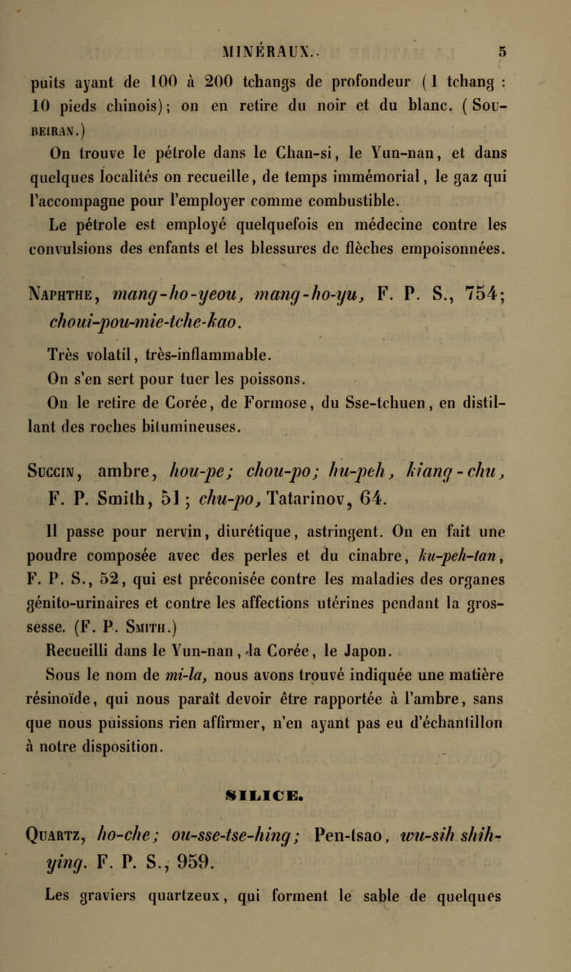 puits ayant de 100 à 200 tchangs de profondeur (1 tchang : 10 pieds chinois); on en retire du noir et du blanc. ( Sou- BCI1AN.) On trouve le pétrole dans le Chan-si, le Yun-nan, et dans quelques localités on recueille, de temps immémorial, le gaz qui Taccompagne pour l'employer comme combustible. Le pétrole est employé quelquefois en médecine contre les convulsions des enfants et les blessures de flèches empoisonnées. Naphthe, mang-ho-yeou, mang-ho-yu, F. P. S., 754; choui-pou-mie-tche-kao. Très volatil, très-inflammable. On s'en sert pour tuer les poissons. On le retire de Corée, de Formose, du Sse-tchuen, en distil- lant des roches bitumineuses. Succin, ambre, hou-pe; chou-po; hu-peh, kiang -chu, F. P. Smith, 51 ; chu-po, Tatarinov, 64. Il passe pour nervin, diurétique, astringent. On en fait une poudre composée avec des perles et du cinabre, liu-peh-tany F. P. S., 52, qui est préconisée contre les maladies des organes génito-urinaires et contre les affections utérines pendant la gros- sesse. (F. P. Smith.) Recueilli dans le Yun-nan , Ja Corée, le Japon. Sous le nom de mi-la, nous avons trouvé indiquée une matière résinoïde, qui nous paraît devoir être rapportée à l'ambre, sans que nous puissions rien affirmer, n'en ayant pas eu d'échantillon à notre disposition. SILICE. Quartz, ho-che; ou-sse-tse-hing ; Pen-lsao, wu-sih shîh- ying. F. P. S., 959. Les graviers quartzeux, qui forment le sable de quelques