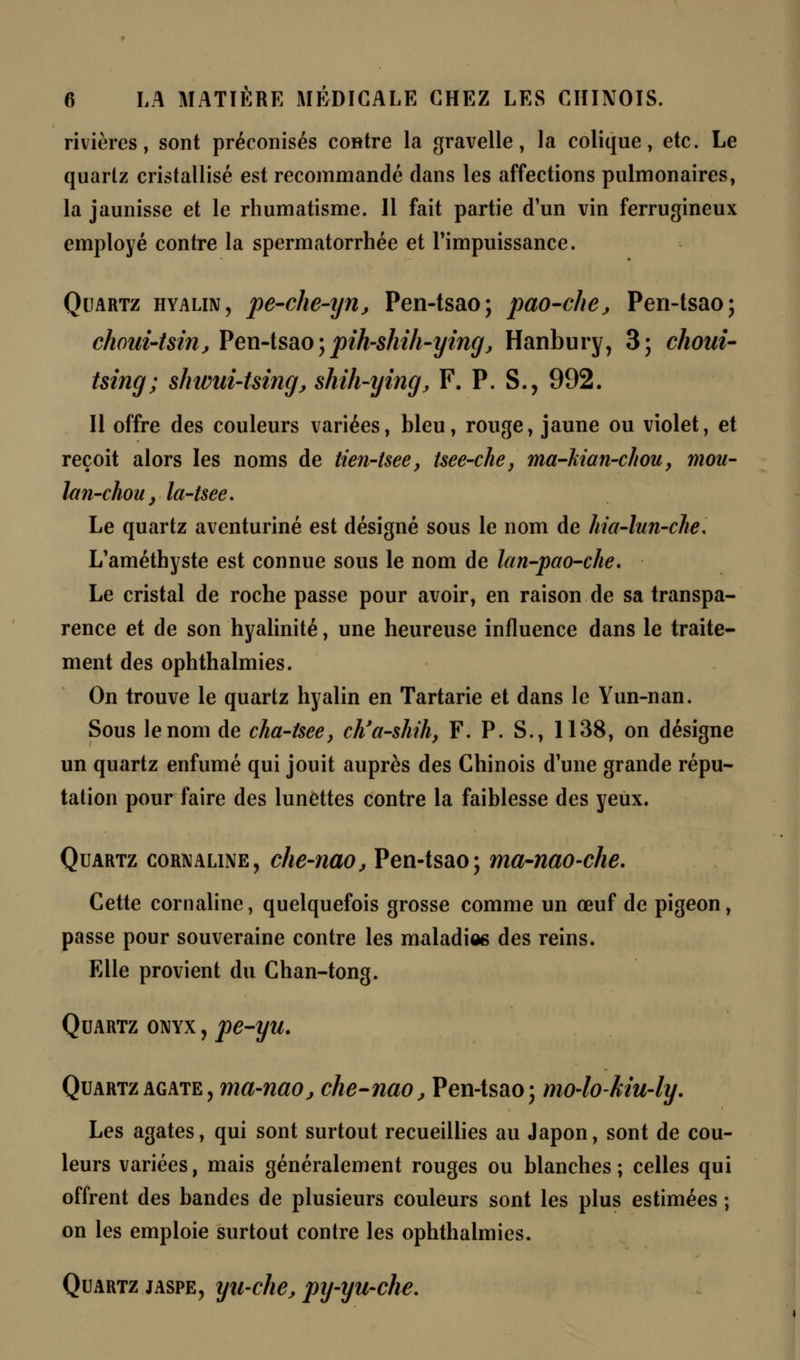rivières, sont préconisés contre la gravelle, la colique, etc. Le quartz cristallisé est recommandé dans les affections pulmonaires, la jaunisse et le rhumatisme. Il fait partie d'un vin ferrugineux employé contre la spermatorrhée et l'impuissance. Quartz hyalin, pe-che-ijn, Pen-tsao; pao-che, Pen-tsao; choui-Uin, Pen-tsao ; pih-shih-ijing, Hanbury, 3; choui- tsing; shwui-Uing, shih-ying, F. P. S., 992. Il offre des couleurs variées, bleu, rouge, jaune ou violet, et reçoit alors les noms de tien-isee, tsee-che, ma-kian-chou, mou- lan-chou, la-tsee. Le quartz aventuriné est désigné sous le nom de hia-lun-che* L'améthyste est connue sous le nom de lan-pao-che. Le cristal de roche passe pour avoir, en raison de sa transpa- rence et de son hyalinité, une heureuse influence dans le traite- ment des ophthalmies. On trouve le quartz hyalin en Tartarie et dans le Yun-nan. Sous le nom de cha-tsee, ch'a-shih, F. P. S., 1138, on désigne un quartz enfumé qui jouit auprès des Chinois d'une grande répu- tation pour faire des lunettes contre la faiblesse des yeux. Quartz cornaline, che-nao, Pen-tsao; ma-nao-che. Cette cornaline, quelquefois grosse comme un œuf de pigeon, passe pour souveraine contre les maladies des reins. Elle provient du Chan-tong. Quartz onyx , pe-yu. Quartz agate, ma-naOj che-nao, Pen-tsao; mo-lokiu-ly. Les agates, qui sont surtout recueillies au Japon, sont de cou- leurs variées, mais généralement rouges ou blanches; celles qui offrent des bandes de plusieurs couleurs sont les plus estimées ; on les emploie surtout contre les ophthalmies. Quartz jaspe, yu-che, py-yu-che.