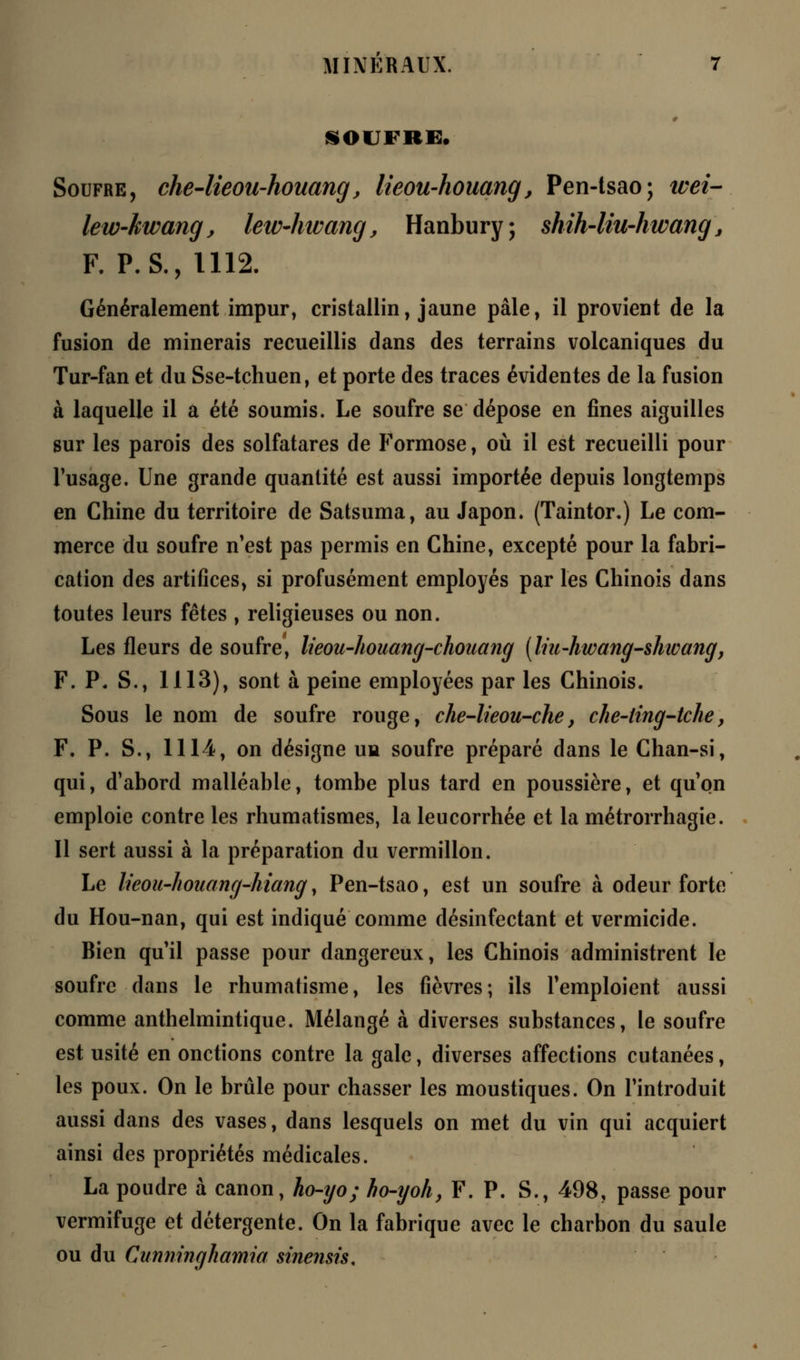 SOUFRE. Soufre, che-lieou-houang, lieou-houang, Pen-tsao; wei- lew-kwang, lew-hwang, Hanbury; shih-liu-hwang 3 F. P. S., 1112. Généralement impur, cristallin, jaune pâle, il provient de la fusion de minerais recueillis dans des terrains volcaniques du Tur-fan et du Sse-tchuen, et porte des traces évidentes de la fusion à laquelle il a été soumis. Le soufre se dépose en fines aiguilles sur les parois des solfatares de Formose, où il est recueilli pour l'usage. Une grande quantité est aussi importée depuis longtemps en Chine du territoire de Satsuma, au Japon. (Taintor.) Le com- merce du soufre n'est pas permis en Chine, excepté pour la fabri- cation des artifices, si profusément employés par les Chinois dans toutes leurs fêtes , religieuses ou non. Les fleurs de soufre, lieou-houang-chouang (liu-hwang-shtcang, F. P. S., 1113), sont à peine employées par les Chinois. Sous le nom de soufre rouge, che-lieou-che} che~ling-tche, F. P. S., 1114, on désigne un soufre préparé dans le Chan-si, qui, d'abord malléable, tombe plus tard en poussière, et qu'on emploie contre les rhumatismes, la leucorrhée et la métrorrhagie. Il sert aussi à la préparation du vermillon. Le lieou-hoiiang-hiang, Pen-tsao, est un soufre à odeur forte du Hou-nan, qui est indiqué comme désinfectant et vermicide. Bien qu'il passe pour dangereux, les Chinois administrent le soufre dans le rhumatisme, les fièvres ; ils l'emploient aussi comme anthelmintique. Mélangé à diverses substances, le soufre est usité en onctions contre la gale, diverses affections cutanées, les poux. On le brûle pour chasser les moustiques. On l'introduit aussi dans des vases, dans lesquels on met du vin qui acquiert ainsi des propriétés médicales. La poudre à canon, ho-ijo; ho-ijoh, F. P. S., 498, passe pour vermifuge et détergente. On la fabrique avec le charbon du saule ou du Cunninghamia sine?isis.