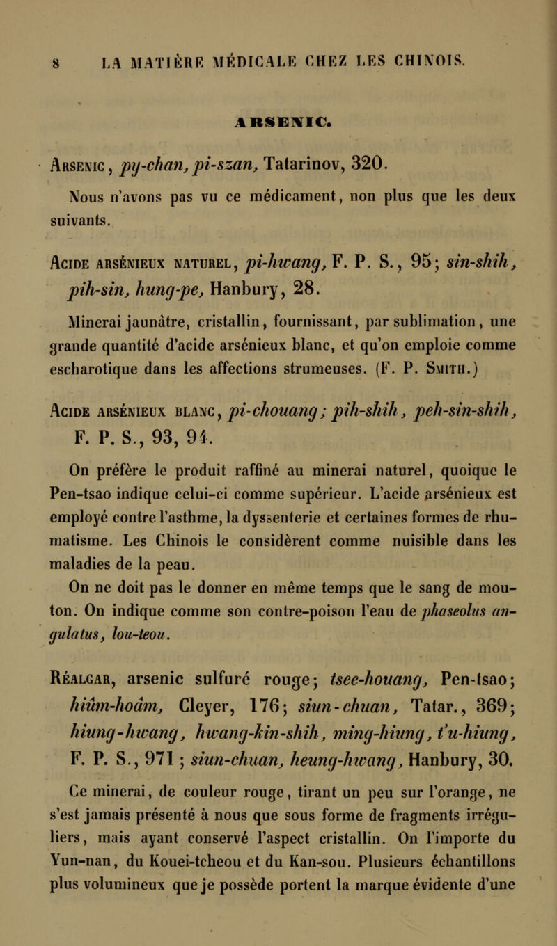 ARSENIC. Arsenic, py-chan, pi-szan, Tatarinov, 320. Nous n'avons pas vu ce médicament, non plus que les deux suivants. Acide arsénieux naturel, pi-hwang, F. P. S., 95; sin-shih, pih-sin, hung-pe, Hanbury, 28. Minerai jaunâtre, cristallin, fournissant, par sublimation , une grande quantité d'acide arsénieux blanc, et qu'on emploie comme escharotique dans les affections strumeuses. (F. P. Smith.) Acide arsénieux blanc, pi-chouang; pih-shih, peh-sin-shih, F. P. S., 93, 94. On préfère le produit raffiné au minerai naturel, quoique le Pen-tsao indique celui-ci comme supérieur. L'acide arsénieux est employé contre l'asthme, la dyssenterie et certaines formes de rhu- matisme. Les Chinois le considèrent comme nuisible dans les maladies de la peau. On ne doit pas le donner en même temps que le sang de mou- ton. On indique comme son contre-poison l'eau de phaseolus an- gulatus, lou-teou. Réalgar, arsenic sulfuré rouge; Uee-houang, Pen-tsao; hiûm-hoâm, Cleyer, 176; siun-chuan, Tatar., 369; hiung-hivang, hwang-kin-shik, ming-hiung, t'u-hiung, F. P. S., 971 ; siun-chuan; heung-htvang, Hanbury, 30. Ce minerai, de couleur rouge, tirant un peu sur l'orange, ne s'est jamais présenté à nous que sous forme de fragments irrégu- liers, mais ayant conservé l'aspect cristallin. On l'importe du Yun-nan, du Kouei-tcheou et du Kan-sou. Plusieurs échantillons plus volumineux que je possède portent la marque évidente d'une