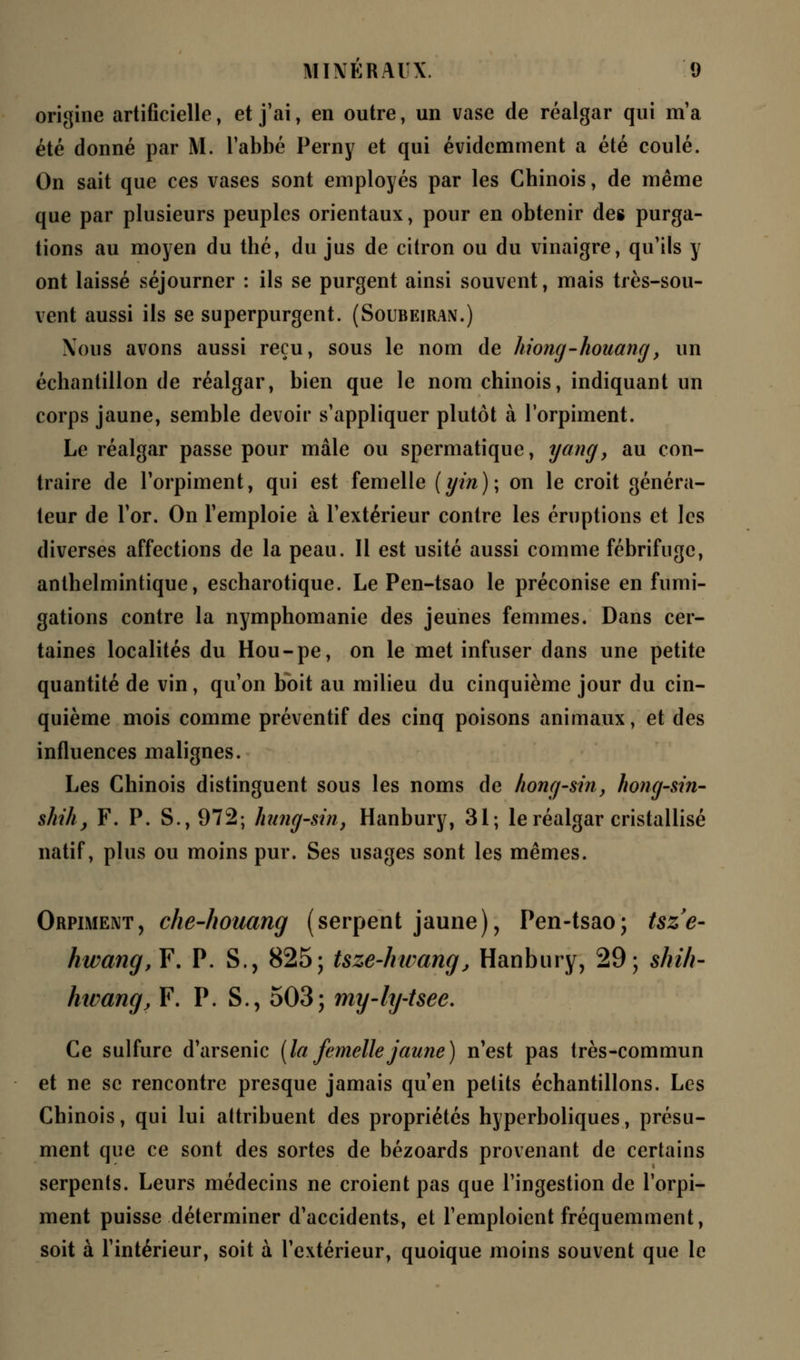 origine artificielle, et j'ai, en outre, un vase de réalgar qui m'a été donné par M. l'abbé Perny et qui évidemment a été coulé. On sait que ces vases sont employés par les Chinois, de même que par plusieurs peuples orientaux, pour en obtenir des purga- tions au moyen du thé, du jus de citron ou du vinaigre, qu'ils y ont laissé séjourner : ils se purgent ainsi souvent, mais très-sou- vent aussi ils se superpurgent. (Soubeiran.) Nous avons aussi reçu, sous le nom de hiong-houang, un échantillon de réalgar, bien que le nom chinois, indiquant un corps jaune, semble devoir s'appliquer plutôt à l'orpiment. Le réalgar passe pour mâle ou spermatique, yangy au con- traire de l'orpiment, qui est femelle (gin); on le croit généra- teur de l'or. On l'emploie à l'extérieur contre les éruptions et les diverses affections de la peau. Il est usité aussi comme fébrifuge, anthelmintique, escharotique. Le Pen-tsao le préconise en fumi- gations contre la nymphomanie des jeunes femmes. Dans cer- taines localités du Hou-pe, on le met infuser dans une petite quantité de vin, qu'on boit au milieu du cinquième jour du cin- quième mois comme préventif des cinq poisons animaux, et des influences malignes. Les Chinois distinguent sous les noms de hong-sin, hong-sin- shih, F. P. S., 972; hung-sm, Hanbury, 31; le réalgar cristallisé natif, plus ou moins pur. Ses usages sont les mêmes. Orpiment, che-houang (serpent jaune), Pen-tsao; tsze- hwang,Y. P. S., 825; Uze-kwanq, Hanbury, 29; shih- hwang, F. P. S., 503; my-hj-tsee. Ce sulfure d'arsenic (la femelle jaune) n'est pas très-commun et ne se rencontre presque jamais qu'en petits échantillons. Les Chinois, qui lui attribuent des propriétés hyperboliques, présu- ment que ce sont des sortes de bézoards provenant de certains serpents. Leurs médecins ne croient pas que l'ingestion de l'orpi- ment puisse déterminer d'accidents, et l'emploient fréquemment, soit à l'intérieur, soit à l'extérieur, quoique moins souvent que le