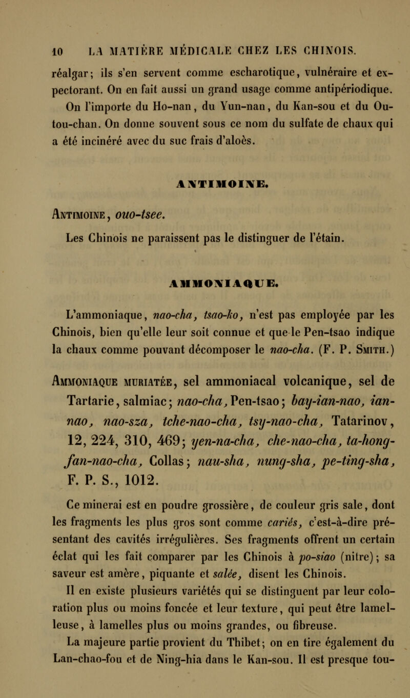 réalgar; ils s'en servent comme escharotique, vulnéraire et ex- pectorant. On en fait aussi un grand usage comme antipériodique. On l'importe du Ho-nan, du Yun-nan, du Kan-sou et du Ou- tou-chan. On donne souvent sous ce nom du sulfate de chaux qui a été incinéré avec du suc frais d'aloès. ANTIMOINE, Antimoine, ouo-tsee. Les Chinois ne paraissent pas le distinguer de l'étain. AMMONIAQUE. L'ammoniaque, nao-cha, tsao-ko, n'est pas employée par les Chinois, bien qu'elle leur soit connue et que le Pen-tsao indique la chaux comme pouvant décomposer le nao-cha, (F. P. Smith.) Ammoniaque muriatée, sel ammoniacal volcanique, sel de Tartarie, salmiac; nao-cha, Pen-tsao; bay-ian-nao, tan- nao, nao-sza, tche-nao-cha, tsy-nao-cha, Tatarinov, 12, 224, 310, 469j yen-na-cha, che-nao-cha, ta-hong- fan-nao-cha, Collas; nau-sha, nung-shaj pe-ting-sha, F. P. S., 1012. Ce minerai est en poudre grossière, de couleur gris sale, dont les fragments les plus gros sont comme cariés, c'est-à-dire pré- sentant des cavités irrégulières. Ses fragments offrent un certain éclat qui les fait comparer par les Chinois à po-siao (nitre) ; sa saveur est amère, piquante et salée, disent les Chinois. Il en existe plusieurs variétés qui se distinguent par leur colo- ration plus ou moins foncée et leur texture, qui peut être lamel- leuse, à lamelles plus ou moins grandes, ou fibreuse. La majeure partie provient du Thibet; on en tire également du Lan-chao-fou et de Ning-hia dans le Kan-sou. Il est presque tou-